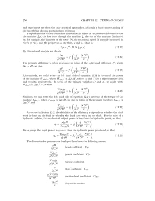 256 CHAPTER 12. TURBOMACHINES
and experiment are often the only practical approaches, although a basic understanding of
the underlying physical phenomena is essential.
The performance of a turbomachine is described in terms of the pressure diﬀerence across
the machine ∆p, the ﬂow rate through the machine ˙q, the size of the machine (indicated
by, for example, the diameter of the rotor D), the rotational speed N (usually measured in
rev/s or rps), and the properties of the ﬂuid, ρ and µ. That is,
∆p = f (D, N, ˙q, ρ, µ) (12.23)
By dimensional analysis we obtain
∆p
ρN2D2
= f
˙q
ND3
,
ND2
ν
(12.24)
The pressure diﬀerence is often expressed in terms of the total head diﬀerence H, where
∆p ∼ gH, so that
gH
N2D2
= f1
˙q
ND3
,
ND2
ν
(12.25)
Alternatively, we could write the left hand side of equation 12.24 in terms of the power
of the machine ˙Wshaft, where ˙Wshaft ∝ ∆pAV , where A and V are a representative area
and velocity, respectively. In terms of the primary variables D and N, we could write
˙Wshaft ∝ ∆pD3
N, so that
˙Wshaft
ρN3D5
= f2
˙q
ND3
,
ND2
ν
(12.26)
Similarly, we can write the left hand side of equation 12.24 in terms of the torque of the
machine Tshaft, where Tshaft ∝ ∆pAD, so that in terms of the primary variables Tshaft ∝
∆pD3
, and
Tshaft
ρN2D5
= f3
˙q
ND3
,
ND2
ν
(12.27)
As we saw in Section 12.2, the deﬁnition of the eﬃciency η depends on whether the shaft
work is done on the ﬂuid or whether the ﬂuid does work on the shaft. For the case of a
hydraulic turbine, the mechanical output power is less than the hydraulic power, so that
ηt =
ρ ˙q gH
TshaftN
= ft
˙q
ND3
ND2
ν
(12.28)
For a pump, the input power is greater than the hydraulic power produced, so that
ηp =
TshaftN
ρ ˙q gH
= fp
˙q
ND3
,
ND2
ν
(12.29)
The dimensionless parameters developed here have the following names.
gH
N2D2
head coeﬃcient CH
˙Wshaft
ρN3D5
power coeﬃcient CP
Tshaft
ρN2D5
torque coeﬃcient
˙q
ND3
ﬂow coeﬃcient CQ
g(NPSH)
N2D2
suction-head coeﬃcient CHS
ND2
ν
Reynolds number
 