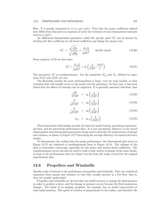 12.8. PROPELLERS AND WINDMILLS 257
Here, N is usually measured in rev/s, not rad/s. Note that the power coeﬃcient deﬁned
here diﬀers from that given in equation 12.12 by the exclusion of some dimensional constants
such as 1
2 and π.
An additional dimensionless parameter called the speciﬁc speed Ns can be formed by
dividing the ﬂow coeﬃcient by the head coeﬃcient and taking the square root
Ns =
˙q
ND3
gH
N2D2
=
N
√
˙q
(gH)
3
4
speciﬁc speed (12.30)
From equation 12.25 we then have
Ns =
N
√
˙q
(gH)
3
4
= f4
˙q
ND3
,
ND2
ν
(12.31)
The parameter Ns is nondimensional , but the quantities Nsd and Ns, deﬁned by equa-
tions 12.21 and 12.22, are not.
The Reynolds number for most turbomachines is large, even for scale models, so that
turbulent ﬂow will usually occur in the model and the prototype. In that case, it has been
found that the eﬀects of viscosity can be neglected. It is generally assumed, therefore, that
gH
N2D2
= g1
˙q
ND3
(12.32)
P
ρN3D5
= g2
˙q
ND3
(12.33)
T
ρN2D5
= g3
˙q
ND3
(12.34)
ηt,p = gt,p
˙q
ND3
(12.35)
These functional relationships provide the basis for model testing, presenting experimen-
tal data, and for presenting performance data. It is not uncommon, however, to see mixed
dimensionless and dimensional parameters being used to describe the performance of pumps
and turbines, as shown in Figure 12.17 describing the average eﬃciency of commercial water
pumps.
To demonstrate the scaling laws for pump performance, the dimensional data given in
Figure 12.15 are replotted in nondimensional form in Figure 12.18. The collapse of the
data is reasonably convincing, especially for the power and suction-head coeﬃcients. The
nondimensional curves can then be used to scale a wide variety of pumps of the same family,
as long as the performance does not depart too far from the range covered by the original
experimental data.
12.8 Propellers and Windmills
Another topic of interest is the performance of propellers and windmills. They are considered
separately from pumps and turbines, in that they usually operate in a free ﬂow, that is,
they are usually unshrouded.
Propellers and windmills are devices that use airfoil sections to change the ﬂuid pressure
in order to produce a force, and the change in pressure occurs because the ﬂuid momentum
changes. The blade of an airplane propeller, for example, has an airfoil cross-section at
each radial position. The speed of rotation is proportional to the radius, and therefore the
 