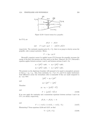 12.8. PROPELLERS AND WINDMILLS 259
Figure 12.19: Control volume for a propeller.
for CV 2, are
ρV2A = ρV3A
and F + p2A − p3A = −ρV 2
2 A + ρV 2
3 A
respectively. The continuity equation gives V2 = V3: there is no jump in velocity across the
propeller, only a jump in pressure. Hence,
F = (p3 − p2) A
Bernoulli’s equation cannot be applied across CV 2 because the propeller increases the
energy of the ﬂow (the pressure rise does work on the ﬂow). However, for CV 1, Bernoulli’s
equation applies between sections 1 and 2, and between sections 3 and 4. So
p1 + 1
2 ρV 2
1 + ρgh1 = p2 + 1
2 ρV 2
2 + ρgh2
p3 + 1
2 ρV 2
3 + ρgh3 = p4 + 1
2 ρV 2
4 + ρgh4
The pressure on the slipstream boundary will assumed to be equal to atmospheric pressure
so that p1 = p4 = pa. Also, from continuity, V2 = V3(= V ), and if we neglect hydrostatic
head diﬀerences across the streamlines (this is reasonable if they are small compared to
p3 − p2), then
1
2 ρV 2
1 = p2 + 1
2 ρV 2
and
p3 + 1
2 ρV 2
= 1
2 ρV 2
4
Therefore
p3 − p2 = 1
2 ρ V 2
4 − V 2
1
and
F = 1
2 ρ V 2
4 − V 2
1 A (12.36)
If we now apply the continuity and x-momentum equations between sections 1 and 4 on
CV 1, we obtain, respectively,
ρV1A1 = ρV4A4 = ˙m
and
F = (− ˙m) V1 + (+ ˙m) V4 = ˙m (V4 − V1) (12.37)
Eliminating F from equations 12.36 and 12.37, we ﬁnd
V = 1
2 (V1 + V4) (12.38)
 