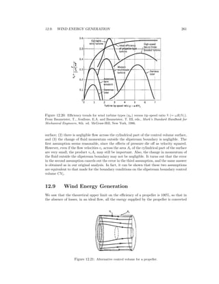 12.9. WIND ENERGY GENERATION 261
Figure 12.20: Eﬃciency trends for wind turbine types (ηw) versus tip speed ratio χ (= ωR/V1).
From Baumeister, T., Avallone, E.A. and Baumeister, T. III, eds., Mark’s Standard Handbook for
Mechanical Engineers, 8th. ed. McGraw-Hill, New York, 1986.
surface; (2) there is negligible ﬂow across the cylindrical part of the control volume surface,
and (3) the change of ﬂuid momentum outside the slipstream boundary is negligible. The
ﬁrst assumption seems reasonable, since the eﬀects of pressure die oﬀ as velocity squared.
However, even if the ﬂow velocities vc across the area Ac of the cylindrical part of the surface
are very small, the product vcAc may still be important. Also, the change in momentum of
the ﬂuid outside the slipstream boundary may not be negligible. It turns out that the error
in the second assumption cancels out the error in the third assumption, and the same answer
is obtained as in our original analysis. In fact, it can be shown that these two assumptions
are equivalent to that made for the boundary conditions on the slipstream boundary control
volume CV1.
12.9 Wind Energy Generation
We saw that the theoretical upper limit on the eﬃciency of a propeller is 100%, so that in
the absence of losses, in an ideal ﬂow, all the energy supplied by the propeller is converted
Figure 12.21: Alternative control volume for a propeller.
 