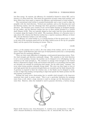 262 CHAPTER 12. TURBOMACHINES
into ﬂow energy. In contrast, the eﬃciency of a windmill is limited to about 59%, and in
practice it is often much less. This limits the generation of power using wind turbines, and
great eﬀorts have been made to improve the eﬃciency and performance of wind turbines.
The conventional wind turbine is mounted horizontally, and a vane is used to align the
propeller with the wind direction. Vertical axis machines, such as the Savonius rotor and
the Darrieus turbine, have the advantage that their operation is independent of the wind
direction. The Savonius rotor consists of two curved blades forming an S-shaped passage
for the airﬂow, and the Darrieus turbine has two or three airfoils attached to a vertical
shaft (Figures 12.22). They are typically shaped so that under load the stress distribution
is constant along the length of the airfoil. The maximum eﬃciency of a Savonius rotor is
only about 15%, whereas the Darrieus turbine has a superior maximum eﬃciency of about
32%, but the Darrieus turbine is not self starting.
The eﬃciency of a wind turbine ηw is a strong function of the tip speed ratio χ, which
is the ratio of the maximum speed seen by the blade (which occurs at the tip of a propeller
blade) and the speed of the incoming air stream. That is,
χ =
ωR
V1
(12.39)
where ω is the rotation rate in rads/s, R is the radius of the turbine, and V1 is the wind
speed. Figure 12.20 illustrates that each type of wind-powered system has a corresponding
tip speed ratio for maximum eﬃciency.
There are three main diﬃculties in designing a wind-powered generating system. First,
the wind strength and direction continually change. The variation in the wind direction
is not a severe problem, because the machine can be designed to be self-aligning, but the
variation in the wind strength is. The variation in average wind strength in the United
States is illustrated in Figure 12.23, and locations with little or no prevailing wind strength
are obviously not suitable for producing wind energy. On the other hand, “runaway” can
occur when storms produce unusually strong winds. The rotor can then begin to turn at
such high speeds that the material strength limits are exceeded and the blade elements fail.
A governor is required to limit the rotation rate, or the blades can be designed to twist,
so that at high wing loading corresponding to high wind speeds the blades produce less lift
and runaway is prevented.
Perhaps the most severe shortcoming due to variable wind strength is the long-term
variations that result in power output. This is not a particular limitation for pumping
water from a well, where a large reservoir is used to average out the ﬂuctuations in the
water ﬂow. However, when the windmill is used to generate electricity, a battery storage
Figure 12.22: Darrieus rotor. From Baumeister, T., Avallone, E.A. and Baumeister, T. III, eds.,
Mark’s Standard Handbook for Mechanical Engineers, 8th. ed. McGraw-Hill, New York, 1986.
 