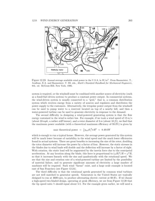 12.9. WIND ENERGY GENERATION 263
Figure 12.23: Annual average available wind power in the U.S.A, in W/m2
. From Baumeister, T.,
Avallone, E.A. and Baumeister, T. III, eds., Mark’s Standard Handbook for Mechanical Engineers,
8th. ed. McGraw-Hill, New York, 1986.
system is required, or the windmill must be combined with another source of electricity (such
as a fossil-fuel driven system) to produce a constant power output. In commercial systems,
the wind-driven system is usually connected to a “grid,” that is, a common distribution
system which receives energy from a variety of sources and regulates and distributes the
power supply to the customers. Alternatively, the irregular power output from the windmill
can be used to pump water to a reservoir located on top of a nearby hill, and then a
water-powered turbine can be used to generate electricity in response to the demand.
The second diﬃculty in designing a wind-powered generating system is that the ﬂow
energy contained in the wind is rather low. For example, if we took a wind speed of 15 m/s
(about 33 mph, a rather stiﬀ breeze), and a rotor diameter of 3 m (about 10 ft), we ﬁnd that
the maximum power available (with a theoretical maximum eﬃciency of 59.3%) is given by
max theoretical power = 1
2 ηwρV 3
1 πR2
= 8.49 kW
which is enough to run a typical house. However, the average power generated by this system
will be much lower because of variability in the wind speed and the much lower eﬃciencies
found in actual systems. There are great beneﬁts to increasing the size of the rotor; doubling
the rotor diameter will increase the power by a factor of four. However, the static stresses in
the blades due to wind loads will double and the deﬂection will increase by a factor of eight.
With rotation, the static load will be augmented by the inertia force due to the centripetal
acceleration. At any location along the blade, this force is proportional to (ωR)2
/R = ω2
R,
so that it increases linearly with the size and quadratically with the rotational speed. We
see that the size and rotation rate of a wind-powered turbine are limited by the possibility
of material failure, and to generate signiﬁcant amounts of electricity a large number of
machines will be required. Such wind “farms” exist, and a large scale example is located
east of San Francisco (see Figure 12.24).
The third diﬃculty is that the rotational speeds generated by common wind turbines
are not well matched to generator speeds. Generators in the United States are typically
designed to run at 3600 rpm, to produce alternating electric current at 60 Hz. If we choose
a high-speed two-bladed design, operating at peak eﬃciency, we see from Figure 12.20 that
the tip speed ratio χ should equal about 5.5. For the example given earlier, we will need a
 