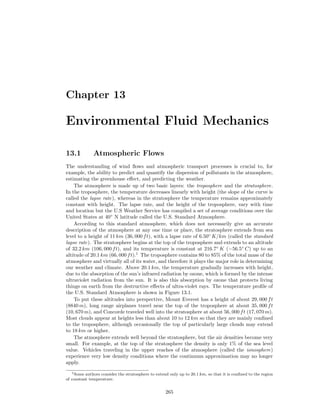 Chapter 13
Environmental Fluid Mechanics
13.1 Atmospheric Flows
The understanding of wind ﬂows and atmospheric transport processes is crucial to, for
example, the ability to predict and quantify the dispersion of pollutants in the atmosphere,
estimating the greenhouse eﬀect, and predicting the weather.
The atmosphere is made up of two basic layers: the troposphere and the stratosphere.
In the troposphere, the temperature decreases linearly with height (the slope of the curve is
called the lapse rate), whereas in the stratosphere the temperature remains approximately
constant with height. The lapse rate, and the height of the troposphere, vary with time
and location but the U.S Weather Service has compiled a set of average conditions over the
United States at 40◦
N latitude called the U.S. Standard Atmosphere.
According to this standard atmosphere, which does not necessarily give an accurate
description of the atmosphere at any one time or place, the stratosphere extends from sea
level to a height of 11 km (36, 000 ft), with a lapse rate of 6.50◦
K/km (called the standard
lapse rate). The stratosphere begins at the top of the troposphere and extends to an altitude
of 32.2 km (106, 000 ft), and its temperature is constant at 216.7◦
K (−56.5◦
C) up to an
altitude of 20.1 km (66, 000 ft).1
The troposphere contains 80 to 85% of the total mass of the
atmosphere and virtually all of its water, and therefore it plays the major role in determining
our weather and climate. Above 20.1 km, the temperature gradually increases with height,
due to the absorption of the sun’s infrared radiation by ozone, which is formed by the intense
ultraviolet radiation from the sun. It is also this absorption by ozone that protects living
things on earth from the destructive eﬀects of ultra-violet rays. The temperature proﬁle of
the U.S. Standard Atmosphere is shown in Figure 13.1.
To put these altitudes into perspective, Mount Everest has a height of about 29, 000 ft
(8840 m), long range airplanes travel near the top of the troposphere at about 35, 000 ft
(10, 670 m), and Concorde traveled well into the stratosphere at about 56, 000 ft (17, 070 m).
Most clouds appear at heights less than about 10 to 12 km so that they are mainly conﬁned
to the troposphere, although occasionally the top of particularly large clouds may extend
to 18 km or higher.
The atmosphere extends well beyond the stratosphere, but the air densities become very
small. For example, at the top of the stratosphere the density is only 1% of the sea level
value. Vehicles traveling in the upper reaches of the atmosphere (called the ionosphere)
experience very low density conditions where the continuum approximation may no longer
apply.
1Some authors consider the stratosphere to extend only up to 20.1 km, so that it is conﬁned to the region
of constant temperature.
265
 