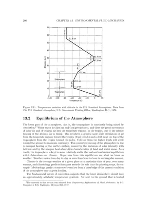 266 CHAPTER 13. ENVIRONMENTAL FLUID MECHANICS
Figure 13.1: Temperature variation with altitude in the U.S. Standard Atmosphere. Data from
The U.S. Standard Atmosphere, U.S. Government Printing Oﬃce, Washington, D.C., 1976.
13.2 Equilibrium of the Atmosphere
The lower part of the atmosphere, that is, the troposphere, is constantly being mixed by
convection.2
Water vapor is taken up and then precipitated, and there are great movements
of polar air and of tropical air into the temperate regions. In the tropics, due to the intense
heating of the ground, air is rising. This produces a general large scale circulation of air
from the temperate regions toward the tropics (trade winds) and a drift near the top of the
troposphere from the tropics toward the poles. Cold air from the higher levels will settle
toward the ground to maintain continuity. This convective mixing of the atmosphere is due
to unequal heating of the earth’s surface, caused by the variation of solar intensity with
latitude and by the unequal heat-absorption characteristics of land and water areas. As a
result, the troposphere is kept in some relatively stable thermal and mechanical equilibrium
which determines our climate. Departures from this equilibrium are what we know as
weather. Weather varies from day to day or even from hour to hour in an irregular manner.
Climate is the average weather at a given place at a particular time of year, over many
seasons, and climatology predicts from past records the safe date for planting crops, for ex-
ample. Meteorology predicts tomorrow’s weather from a knowledge of the present condition
of the atmosphere near a given locality.
The fundamental nature of convection suggests that the lower atmosphere should have
an approximately adiabatic temperature gradient. Air next to the ground that is heated
2The material in this section was adapted from Engineering Applications of Fluid Mechanics, by J.C.
Hunsaker & B.G. Rightmire, McGraw-Hill, 1947.
 