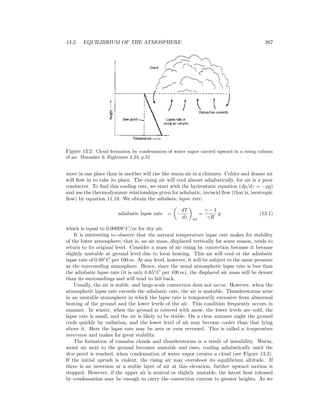 13.2. EQUILIBRIUM OF THE ATMOSPHERE 267
Figure 13.2: Cloud formation by condensation of water vapor carried upward in a rising column
of air. Hunsaker & Rightmire 2.23, p.51
more in one place than in another will rise like warm air in a chimney. Colder and denser air
will ﬂow in to take its place. The rising air will cool almost adiabatically, for air is a poor
conductor. To ﬁnd this cooling rate, we start with the hydrostatic equation (dp/dz = −ρg)
and use the thermodynamic relationships given for adiabatic, inviscid ﬂow (that is, isentropic
ﬂow) by equation 11.18. We obtain the adiabatic lapse rate:
adiabatic lapse rate = −
dT
dz ad
=
γ − 1
γR
g (13.1)
which is equal to 0.00098◦
C/m for dry air.
It is interesting to observe that the natural temperature lapse rate makes for stability
of the lower atmosphere; that is, an air mass, displaced vertically for some reason, tends to
return to its original level. Consider a mass of air rising by convection because it became
slightly unstable at ground level due to local heating. This air will cool at the adiabatic
lapse rate of 0.98◦
C per 100 m. At any level, however, it will be subject to the same pressure
as the surrounding atmosphere. Hence, since the usual atmospheric lapse rate is less than
the adiabatic lapse rate (it is only 0.65◦
C per 100 m), the displaced air mass will be denser
than its surroundings and will tend to fall back.
Usually, the air is stable, and large-scale convection does not occur. However, when the
atmospheric lapse rate exceeds the adiabatic rate, the air is unstable. Thunderstorms arise
in an unstable atmosphere in which the lapse rate is temporarily excessive from abnormal
heating of the ground and the lower levels of the air. This condition frequently occurs in
summer. In winter, when the ground is covered with snow, the lower levels are cold, the
lapse rate is small, and the air is likely to be stable. On a clear summer night the ground
cools quickly by radiation, and the lower level of air may become cooler than that lying
above it. Here the lapse rate may be zero or even reversed. This is called a temperature
inversion and makes for great stability.
The formation of cumulus clouds and thunderstorms is a result of instability. Warm,
moist air next to the ground becomes unstable and rises, cooling adiabatically until the
dew point is reached, when condensation of water vapor creates a cloud (see Figure 13.2).
If the initial uprush is violent, the rising air may overshoot its equilibrium altitude. If
there is an inversion or a stable layer of air at this elevation, further upward motion is
stopped. However, if the upper air is neutral or slightly unstable, the latent heat released
by condensation may be enough to carry the convection current to greater heights. As we
 