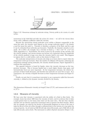 16 CHAPTER 1. INTRODUCTION
Figure 1.12: Momentum exchange by molecular mixing. Velocity proﬁle in the vicinity of a solid
surface.
momentum in the bulk ﬂuid and infer the action of a stress — we call it the viscous shear
stress, with a diﬀusion coeﬃcient called the viscosity.
Because the interactions among molecules occur within a distance comparable to the
mean free path, the viscosity must depend on the average molecular speed ¯υ, the density
ρ and the mean free path m. Viscosity is therefore a property of the ﬂuid, and for a gas
it can be estimated from molecular gas dynamics. Typically, the dynamic viscosity is very
small. Air at 20◦
C, for example, has a viscosity of about µ = 18.2 × 10−6
N · s/m2
(see
Table Appendix-C.1). Nevertheless, the stress is given by the product of the viscosity and
the velocity gradient, and viscous stresses can become very important when the magnitude
of the velocity gradient is large even when the viscosity itself is very small. This happens
in regions close to a solid surface, such as that shown in Figure 1.12.
The molecular interpretation of viscosity also helps us to know what to expect when the
temperature of the gas increases. Since the number of collisions will increase, enhancing the
momentum exchange among molecules, the viscosity should increase. Figure Appendix-C.1
conﬁrms this expectation.
The opposite behavior is found for liquids, where the viscosity decreases as the tem-
perature increases. This is because liquids have a much higher density than gases, and
intermolecular forces are more important. As the temperature increases, the relative im-
portance of these bonds decreases, and therefore the molecules are more free to move. As a
consequence, the viscosity of liquids decreases as their temperature increases (see Figure A-
C.1).
Finally, we note that it is sometimes convenient to use a parameter called the kinematic
viscosity, ν, deﬁned as the dynamic viscosity divided by the density,
ν =
µ
ρ
The dimensions of kinematic viscosity are length2
/time (L2
/T), and common units are m2
/s
or ft2
/s.
1.6.4 Measures of viscosity
We have seen that viscosity is associated with the ability of a ﬂuid to ﬂow freely. For
example, honey has about 1000 times the viscosity of water, and it is obvious that it takes
a much greater force to stir honey than water (at the same rate). The fact that viscosity
and ﬂow rate are directly connected is sometimes used to measure the ﬂuid viscosity. Motor
oils, for example, are rated by the Society of Automobile Engineers in terms of the time it
takes for 60 mL of the oil to ﬂow through a calibrated hole in the bottom of a cup under the
action of gravity. An oil rated as SAE 30 will take about 60 seconds, and a SAE 120 oil will
take 240 seconds, and so forth. The instrument is called a Saybolt viscometer (Figure 1.13).
 