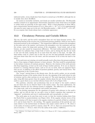 268 CHAPTER 13. ENVIRONMENTAL FLUID MECHANICS
indicated earlier, storm clouds have been found to extend up to 50, 000 ft, although the air
is usually clear above 20, 000 ft.
Air motion is invariably turbulent, and clouds are usually turbulent also. The Reynolds
number is based on an approximate characteristic dimension of the cloud such as its height
or width (both are generally of the same order). With a cloud dimension of about 500 m,
and a characteristic internal motion of 5 m/s, then with ν = 10−5
m2
/s (it is approximately
the same for water vapor as it is for air), the Reynolds number = (500×5)/10−5
= 2.5×108
.
It is no surprise that clouds always have a turbulent appearance.
13.3 Circulatory Patterns and Coriolis Eﬀects
The sun, the earth, and the earth’s atmosphere form one very large dynamic system. The
diﬀerential heating of the air gives rise to horizontal pressure gradients, which in turn lead to
horizontal motions in the atmosphere.3
The temperature diﬀerence between the atmosphere
at the poles and at the equator, and between the atmosphere over the continents and over
the oceans, causes the large-scale motions of the atmosphere. Local winds, such as lake
breezes, are also caused by temperature diﬀerences. The land surface generally heats and
cools faster by radiation than a large body of water, and so during the day the air tends
to rise over the land, causing the air to move from the water to the land. At night, the
land surface cools at a faster rate so that the air over the land gradually becomes cooler
and more dense than that over the water, and the movement of air is from the land to the
water.
If the earth were not rotating, air would normally tend to ﬂow down the pressure gradient,
that is, from regions of higher pressure to lower pressure. The ﬂow would be perpendicular
to the isobars (contours of constant pressure). However, the rotation of the earth prevents
this from happening, at least on the scale of large weather patterns. If we are an observer
located in a rotating reference frame, such as we are on earth, there are apparent forces
that can act, in addition to the eﬀects of pressure gradient, gravity, and viscous forces. The
most important is the Coriolis force.
The “truest” inertial frame is the distant stars. On the earth’s surface, we are actually
accelerating because of the motion about the sun, the spinning of the earth about its axis
of rotation, and by other motions we are not aware of. The most important of these is the
spin, being 365 times greater than the angular velocity about the sun. So the center of the
earth is a good choice as an inertial reference frame ([X, Y, Z] in Figure 13.3).
The positions, velocities and accelerations that we see (ﬁxed to the earth’s surface)
are not those seen by an observer ﬁxed to the earth’s center. For many applications, the
diﬀerence between the two reference frames is negligible. The diﬀerences are evident only
on a large scale, such as in atmospheric and oceanic movements.
We can develop expressions for the equations of motion with reference to the earth’s
surface, and we will see that we can add a term to Euler’s equation that represents an
“apparent” acceleration and treat it mathematically and conceptually as a force.
The earth spins on its axis from west to east, so that the rotation looking down from
the North Pole is counterclockwise (see Figure 13.3). If the angular velocity vector of the
earth’s rotation is Ω, that is equal to the angular rotation of a particle of ﬂuid at a latitude
of β, and we know that Ω = 2π rad/day. The angular momentum of the particle per unit
mass relative to the inertial frame of reference (the earth’s center) will be r × V, where r
is the radius of rotation and V its velocity, where V = Ω × r. Since r is measured from the
axis of rotation, r = R cos β, where R is the radius of the earth (= 6380 km).
3Air Pollution: Its Origin and Control, K. Wark, C.F. Warner & W.T. Davis, published by Addison-
Wesley, 1998.
 