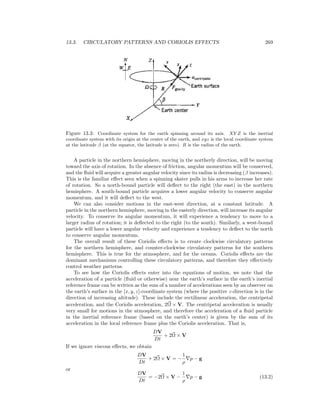 13.3. CIRCULATORY PATTERNS AND CORIOLIS EFFECTS 269
Figure 13.3: Coordinate system for the earth spinning around its axis. XY Z is the inertial
coordinate system with its origin at the center of the earth, and xyz is the local coordinate system
at the latitude β (at the equator, the latitude is zero). R is the radius of the earth.
A particle in the northern hemisphere, moving in the northerly direction, will be moving
toward the axis of rotation. In the absence of friction, angular momentum will be conserved,
and the ﬂuid will acquire a greater angular velocity since its radius is decreasing (β increases).
This is the familiar eﬀect seen when a spinning skater pulls in his arms to increase her rate
of rotation. So a north-bound particle will deﬂect to the right (the east) in the northern
hemisphere. A south-bound particle acquires a lower angular velocity to conserve angular
momentum, and it will deﬂect to the west.
We can also consider motions in the east-west direction, at a constant latitude. A
particle in the northern hemisphere, moving in the easterly direction, will increase its angular
velocity. To conserve its angular momentum, it will experience a tendency to move to a
larger radius of rotation; it is deﬂected to the right (to the south). Similarly, a west-bound
particle will have a lower angular velocity and experience a tendency to deﬂect to the north
to conserve angular momentum.
The overall result of these Coriolis eﬀects is to create clockwise circulatory patterns
for the northern hemisphere, and counter-clockwise circulatory patterns for the southern
hemisphere. This is true for the atmosphere, and for the oceans. Coriolis eﬀects are the
dominant mechanisms controlling these circulatory patterns, and therefore they eﬀectively
control weather patterns.
To see how the Coriolis eﬀects enter into the equations of motion, we note that the
acceleration of a particle (ﬂuid or otherwise) near the earth’s surface in the earth’s inertial
reference frame can be written as the sum of a number of accelerations seen by an observer on
the earth’s surface in the [x, y, z]-coordinate system (where the positive z-direction is in the
direction of increasing altitude). These include the rectilinear acceleration, the centripetal
acceleration, and the Coriolis acceleration, 2Ω × V. The centripetal acceleration is usually
very small for motions in the atmosphere, and therefore the acceleration of a ﬂuid particle
in the inertial reference frame (based on the earth’s center) is given by the sum of its
acceleration in the local reference frame plus the Coriolis acceleration. That is,
DV
Dt
+ 2Ω × V
If we ignore viscous eﬀects, we obtain
DV
Dt
+ 2Ω × V = −
1
ρ
p − g
or
DV
Dt
= −2Ω × V −
1
ρ
p − g (13.2)
 