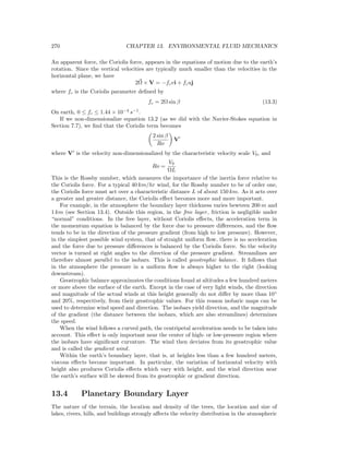 270 CHAPTER 13. ENVIRONMENTAL FLUID MECHANICS
An apparent force, the Coriolis force, appears in the equations of motion due to the earth’s
rotation. Since the vertical velocities are typically much smaller than the velocities in the
horizontal plane, we have
2Ω × V = −fcvi + fcuj
where fc is the Coriolis parameter deﬁned by
fc = 2Ω sin β (13.3)
On earth, 0 ≤ fc ≤ 1.44 × 10−4
s−1
.
If we non-dimensionalize equation 13.2 (as we did with the Navier-Stokes equation in
Section 7.7), we ﬁnd that the Coriolis term becomes
2 sin β
Ro
V
where V is the velocity non-dimensionalized by the characteristic velocity scale V0, and
Ro =
V0
ΩL
This is the Rossby number, which measures the importance of the inertia force relative to
the Coriolis force. For a typical 40 km/hr wind, for the Rossby number to be of order one,
the Coriolis force must act over a characteristic distance L of about 150 km. As it acts over
a greater and greater distance, the Coriolis eﬀect becomes more and more important.
For example, in the atmosphere the boundary layer thickness varies bewteen 200 m and
1 km (see Section 13.4). Outside this region, in the free layer, friction is negligible under
“normal” conditions. In the free layer, without Coriolis eﬀects, the acceleration term in
the momentum equation is balanced by the force due to pressure diﬀerences, and the ﬂow
tends to be in the direction of the pressure gradient (from high to low pressure). However,
in the simplest possible wind system, that of straight uniform ﬂow, there is no acceleration
and the force due to pressure diﬀerences is balanced by the Coriolis force. So the velocity
vector is turned at right angles to the direction of the pressure gradient. Streamlines are
therefore almost parallel to the isobars. This is called geostrophic balance. It follows that
in the atmosphere the pressure in a uniform ﬂow is always higher to the right (looking
downstream).
Geostrophic balance approximates the conditions found at altitudes a few hundred meters
or more above the surface of the earth. Except in the case of very light winds, the direction
and magnitude of the actual winds at this height generally do not diﬀer by more than 10◦
and 20%, respectively, from their geostrophic values. For this reason isobaric maps can be
used to determine wind speed and direction. The isobars yield direction, and the magnitude
of the gradient (the distance between the isobars, which are also streamlines) determines
the speed.
When the wind follows a curved path, the centripetal acceleration needs to be taken into
account. This eﬀect is only important near the center of high- or low-pressure region where
the isobars have signiﬁcant curvature. The wind then deviates from its geostrophic value
and is called the gradient wind.
Within the earth’s boundary layer, that is, at heights less than a few hundred meters,
viscous eﬀects become important. In particular, the variation of horizontal velocity with
height also produces Coriolis eﬀects which vary with height, and the wind direction near
the earth’s surface will be skewed from its geostrophic or gradient direction.
13.4 Planetary Boundary Layer
The nature of the terrain, the location and density of the trees, the location and size of
lakes, rivers, hills, and buildings strongly aﬀects the velocity distribution in the atmospheric
 