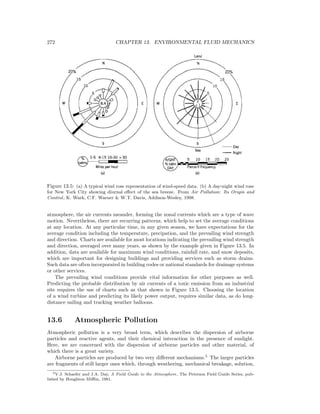 272 CHAPTER 13. ENVIRONMENTAL FLUID MECHANICS
Figure 13.5: (a) A typical wind rose representation of wind-speed data. (b) A day-night wind rose
for New York City showing diurnal eﬀect of the sea breeze. From Air Pollution: Its Origin and
Control, K. Wark, C.F. Warner & W.T. Davis, Addison-Wesley, 1998.
atmosphere, the air currents meander, forming the zonal currents which are a type of wave
motion. Nevertheless, there are recurring patterns, which help to set the average conditions
at any location. At any particular time, in any given season, we have expectations for the
average condition including the temperature, precipation, and the prevailing wind strength
and direction. Charts are available for most locations indicating the prevailing wind strength
and direction, averaged over many years, as shown by the example given in Figure 13.5. In
addition, data are available for maximum wind conditions, rainfall rate, and snow deposits,
which are important for designing buildings and providing services such as storm drains.
Such data are often incorporated in building codes or national standards for drainage systems
or other services.
The prevailing wind conditions provide vital information for other purposes as well.
Predicting the probable distribution by air currents of a toxic emission from an industrial
site requires the use of charts such as that shown in Figure 13.5. Choosing the location
of a wind turbine and predicting its likely power output, requires similar data, as do long-
distance sailing and tracking weather balloons.
13.6 Atmospheric Pollution
Atmospheric pollution is a very broad term, which describes the dispersion of airborne
particles and reactive agents, and their chemical interaction in the presence of sunlight.
Here, we are concerned with the dispersion of airborne particles and other material, of
which there is a great variety.
Airborne particles are produced by two very diﬀerent mechanisms.5
The larger particles
are fragments of still larger ones which, through weathering, mechanical breakage, solution,
5V.J. Schaefer and J.A. Day, A Field Guide to the Atmosphere, The Peterson Field Guide Series, pub-
lished by Houghton Miﬄin, 1981.
 