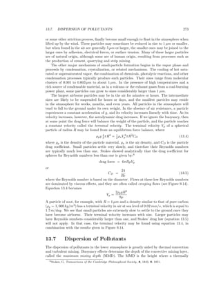 13.7. DISPERSION OF POLLUTANTS 273
or some other attrition process, ﬁnally become small enough to ﬂoat in the atmosphere when
lifted up by the wind. These particles may sometimes be reduced in size to 1 µm or smaller,
but when found in the air are generally 5 µm or larger, the smaller ones may be joined to the
larger ones by adhesion, electrical forces, or surface tension. Many of these larger particles
are of natural origin, although some are of human origin, resulting from processes such as
the production of cement, quarrying and strip mining.
The other major mechanism of small-particle formation begins in the vapor phase and
proceeds by condensation, crystalization, or related mechanisms. The cooling of hot satu-
rated or supersaturated vapor, the combination of chemicals, photolytic reactions, and other
condensation processes typically produce such particles. Their sizes range from molecular
clusters of 0.001 to 0.003 µm to about 1 µm. In the presence of high temperatures and a
rich source of condensable material, as in a volcano or the exhaust gases from a coal-burning
power plant, some particles can grow to sizes considerably larger than 1 µm.
The largest airborne particles may be in the air for minutes or hours. The intermediate
sizes are likely to be suspended for hours or days, and the smallest particles may reside
in the atmosphere for weeks, months, and even years. All particles in the atmosphere will
tend to fall to the ground under its own weight. In the absence of air resistance, a particle
experiences a constant acceleration of g, and its velocity increases linearly with time. As its
velocity increases, however, the aerodynamic drag increases. If we ignore the buoyancy, then
at some point the drag force will balance the weight of the particle, and the particle reaches
a constant velocity called the terminal velocity. The terminal velocity Vp of a spherical
particle of radius R may be found from an equilibrium force balance, where
ρpg 4
3 πR3
= 1
2 ρaV 2
p πR2
CD (13.4)
where ρp is the density of the particle material, ρa is the air density, and CD is the particle
drag coeﬃcient. Small particles settle very slowly, and therefore their Reynolds numbers
are typically much less than one. Stokes showed analytically that the drag coeﬃcient for
spheres for Reynolds numbers less than one is given by:6
drag force = 6πRµVp
or
CD =
24
Re
(13.5)
where the Reynolds number is based on the diameter. Flows at these low Reynolds numbers
are dominated by viscous eﬀects, and they are often called creeping ﬂows (see Figure 9.14).
Equation 13.4 becomes
Vp =
2ρpgR2
9µ
A particle of soot, for example, with R = 1 µm and a density similar to that of pure carbon
(ρp = 1, 600 kg/m3
) has a terminal velocity in air at sea level of 0.02 mm/s, which is equal to
1.7 m/day. We see that small particles are extremely slow to settle to the ground once they
have become airborne. Their terminal velocity increases with size. Larger particles may
have Reynolds numbers considerably larger than one, and Stokes’ drag law (equation 13.5)
will not apply. In that case, the terminal velocity may be found using equation 13.4, in
combination with the results given in Figure 9.14.
13.7 Dispersion of Pollutants
The dispersion of pollutants in the lower atmosphere is greatly aided by thermal convection
and turbulent mixing. Buoyancy eﬀects determine the depth of the convective mixing layer,
called the maximum mixing depth (MMD). The MMD is the height where a thermally
6Stokes, G. Transactions of the Cambridge Philosophical Society, 8, 1845; 9, 1851.
 