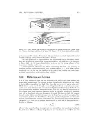 13.8. DIFFUSION AND MIXING 275
Figure 13.7: Eﬀect of local ﬂow patterns on the dispersion of gaseous eﬄuent from a stack. From
Air Pollution: Its Origin and Control, K. Wark, C.F. Warner & W.T. Davis, Addison-Wesley, 1998.
periods measured in minutes. Mechanical eddies predominate on windy nights with neutral
stability, and they have periods on the order of seconds.
The wind, the stability of the atmosphere, and the resulting level of atmospheric turbu-
lence will all aﬀect the shape of the plume produced by a tall smoke stack, as illustrated
in Figure 13.6. A wide range of possibilities is shown, and the strong inﬂuence of the
temperature stability can be seen.
Another signiﬁcant inﬂuence is the terrain surrounding the stack. The proximity of
buildings can have a particularly strong eﬀect, as seen in Figure 13.7. If the stack is placed
improperly, or it is too low, the backﬂow in the wake of the building can cause heavy
pollutant concentrations in the vicinity of the building.
13.8 Diﬀusion and Mixing
It is of great interest to know how the properties of a ﬂuid at one point inﬂuence the
properties at another point. For example, we know that when dye is introduced into a ﬂuid,
it slowly diﬀuses throughout the ﬂuid. How does this process occur, and at what rate?
Think of how a scent travels through a room. If a perfume bottle is opened in one corner
of the room, there will be a high concentration of perfume molecules near the bottle and
a low concentration elsewhere. The molecules will move and mix with the surrounding air
by diﬀusion, even in the complete absence of drafts, so that after a suﬃciently long time
they will be distributed uniformly throughout the room. The rate at which this happens
depends on the diﬀusion coeﬃcient (a property of the perfume), and the strength of the
concentration gradient. So the diﬀusion will happen quickly to begin with and then slow
down as the concentration becomes more uniform and the strength of the gradients decrease
(see Figure 13.8). This type of diﬀusion, where there is no mean ﬂow, is described by Fick’s
ﬁrst law of diﬀusion,
J = −Dm
dC
dx
(13.6)
where J is the mass of perfume crossing a unit area per unit time (the mass ﬂux of perfume),
Dm is the mass diﬀusion coeﬃcient for perfume in air, with dimensions = L2
T−1
, and C is
 