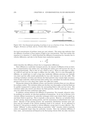 276 CHAPTER 13. ENVIRONMENTAL FLUID MECHANICS
Figure 13.8: One-dimensional spreading of perfume in air as a function of time. From Potter &
Wiggert, Mechanics of Fluids, 2nd ed., Prentice Hall, with permission.
the local concentration of perfume (mass per unit volume). The minus sign indicates that
the diﬀusion of perfume is from regions of high to low concentration. Note how similar this
equation is to equation 1.7, which described the diﬀusion of momentum by viscosity due to
velocity diﬀerences, and also to the Fourier heat conduction equation
q = −k
dT
dx
(13.7)
which describes the diﬀusion of heat due to temperature diﬀerences.
Since diﬀusion is a molecular transport process, the amount of diﬀusion across an inter-
face is proportional to the surface area. Increasing the surface area will increase the rate of
mixing proportionally. This is why we stir a ﬂuid to mix it. When we add sugar to coﬀee,
we could sit and wait for the sugar to diﬀuse into the coﬀee. For it to mix thoroughly by
diﬀusion, we would have to wait a long time (molecular diﬀusion processes are typically
very slow) and the coﬀee would undoubtedly be very cold. Instead, we stir the coﬀee. The
resulting turbulence stretches and distorts the ﬂuid particles that contain high concentra-
tions of sugar molecules, which increases their surface area, and allows the molecular mixing
process to occur in a very short time, before the coﬀee has cooled.
Mixing also enhances the diﬀusion of heat, and therefore turbulent ﬂows are very eﬃcient
for cooling a surface. The turbulent eddies mix the ﬂow very thoroughly, so that hot ﬂuid can
be quickly transported to regions where the surrounding ﬂuid is cold, and vice versa. The
turbulent eddies also stretch and distort the ﬂuid particles, thereby increasing the surface
area over which the heat conduction takes place.
In addition, mixing enhances the diﬀusion of momentum. For example, whenever veloc-
ity gradients are present, we also have gradients of momentum. As we saw in Section 1.6.3,
viscosity diﬀuses momentum by molecular exchanges which cause slower ﬂuid to speed up,
and faster ﬂuid to speed up. This is typically a slow process. However, in turbulent ﬂows
we have strong, large-scale mixing present, and the momentum is redistributed very much
faster. Because of this stirring process, the momentum distribution becomes more uni-
form and the strength of the velocity gradients tends to be reduced. As we indicated in
Section 8.7, this process is similar to viscous diﬀusion, except that it is more eﬀective. Tur-
bulent “diﬀusion” is often modeled using an equivalent “eddy” viscosity, which is typically
orders of magnitude larger than the molecular viscosity. Since the turbulent diﬀusion of
heat, mass , and momentum all depend on the ﬂuctuating velocity ﬁeld, the eddy viscosities
 