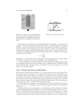 1.6. VISCOUS STRESSES 17
Figure 1.13: Society of Automobile Engineers
of America (SAE) standard viscosity test.
With permission, “Fluid Mechanics,” Streeter
& Wylie, 8th ed., published by McGraw-Hill,
1985.
Figure 1.14: Linear Couette ﬂow.
Alternatively, it is possible to use the relationship given in equation 1.7 to measure the
viscosity. If we consider two plates, separated by a gap h, and ﬁll the gap with a ﬂuid of
viscosity µ, the force required to move one plate with respect to the other is a measure of
the ﬂuid viscosity. If the top plate moves with a velocity U relative to the bottom plate,
and if the gap is small enough, the velocity proﬁle becomes linear, as shown in Figure 1.14.
This ﬂow is called plane Couette ﬂow. The stress at the wall, τw is related to the velocity
gradient at the wall, where
τw = µ
∂u
∂y w
By ﬁnding τw, the force per unit area required to move the top plate at a constant speed,
the viscosity can be found as shown in Example 1.10 in the Study Guide.
It is also possible to use a circular geometry, where the ﬂuid ﬁlls the annular gap between
two concentric cylinders, and the two cylinders move at diﬀerent speeds. This ﬂow is called
circular Couette ﬂow. Another common “viscometer” uses a cone rotating in a cup (see
Figure 7.2 in the Study Guide.
1.6.5 Energy and work considerations
For the velocity proﬁle shown in Figure 1.11, the local shear stress at any distance from
the surface is given by equation 1.7. To overcome this viscous stress, work must be done
by the ﬂuid. If no further energy were supplied to the ﬂuid, all motion would eventually
cease because of the action of viscous stresses. For example, after we have ﬁnished stirring
our coﬀee we see that all the ﬂuid motions begin to slow down and ﬁnally come to a halt.
Viscous stresses dissipate the energy associated with the ﬂuid motion. In fact, we often say
that viscosity gives rise to a kind of friction within the ﬂuid.
Viscosity also causes a drag force on a solid surface in contact with the ﬂuid: the viscous
stress at the wall, τw = µ(∂u/∂y)w, transmits the ﬂuid drag to the surface, as illustrated in
Figure 1.15.
Example 1.10 shows how the drag force on a solid surface can be found from the velocity
proﬁle by evaluating the velocity gradient at the wall and integrating the surface stress over
the area of the body. If the stress is constant over the area, the viscous force Fv is simply
given by the shear stress at the wall times the area over which it acts. If the body moves at
a constant velocity Ub, it must do work to maintain its speed. If it moves a distance ∆x in
 