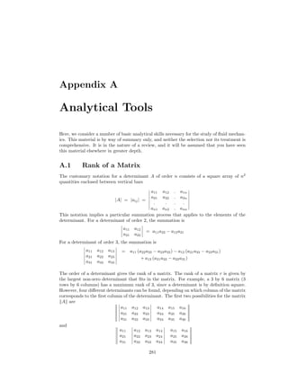Appendix A
Analytical Tools
Here, we consider a number of basic analytical skills necessary for the study of ﬂuid mechan-
ics. This material is by way of summary only, and neither the selection nor its treatment is
comprehensive. It is in the nature of a review, and it will be assumed that you have seen
this material elsewhere in greater depth.
A.1 Rank of a Matrix
The customary notation for a determinant A of order n consists of a square array of n2
quantities enclosed between vertical bars
|A| = |aij| =
a11 a12 . a1n
a21 a22 . a2n
. . . .
an1 an2 . ann
This notation implies a particular summation process that applies to the elements of the
determinant. For a determinant of order 2, the summation is
a11 a12
a21 a22
= a11a22 − a12a21
For a determinant of order 3, the summation is
a11 a12 a13
a21 a22 a23
a31 a32 a33
= a11 (a22a33 − a23a32) − a12 (a21a33 − a23a31)
+ a13 (a21a32 − a22a31)
The order of a determinant gives the rank of a matrix. The rank of a matrix r is given by
the largest non-zero determinant that ﬁts in the matrix. For example, a 3 by 6 matrix (3
rows by 6 columns) has a maximum rank of 3, since a determinant is by deﬁnition square.
However, four diﬀerent determinants can be found, depending on which column of the matrix
corresponds to the ﬁrst column of the determinant. The ﬁrst two possibilities for the matrix
A are
a11 a12 a13
a21 a22 a23
a31 a32 a33
a14 a15 a16
a24 a25 a26
a34 a35 a36
and
a11
a21
a31
a12 a13 a14
a22 a23 a24
a32 a33 a34
a15 a16
a25 a26
a35 a36
281
 