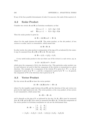 282 APPENDIX A. ANALYTICAL TOOLS
If any of the four possible determinants of order 3 is non-zero, the rank of this matrix is 3.
A.2 Scalar Product
Consider two vectors A and B, in Cartesian coordinates, so that
A(x, y, z, t) = Axi + Ayj + Azk
and B(x, y, z, t) = Bxi + Byj + Bzk
Then the scalar product is given by
A · B = |A| |B| cos θ = B · A
where θ is the angle between A and B. The scalar product, or the dot product, of two
vectors is a scalar, and it is commutative, which means that
A · B = B · A
In other words, the scalar product is independent of the sign of θ, as indicated by the cosine:
it may be measured from A to B, or B to A. We also have
A · B = AxBx + AyBy + AzBz
A very useful scalar product is the one where one of the vectors is a unit vector, say, n.
Then
n · A = |n| |A| cos θ = A cos θ
which gives the component of A in the direction of n. This particular scalar product can
be used whenever we need to ﬁnd the component of the velocity or momentum in a given
direction. For example, the x-component of the velocity V is given by i · V = u, the y-
component is given by j · V = v, and the z-component is given by k · V = w. In general,
the component of V in the direction of n is given by n · V.
A.3 Vector Product
For the vectors A and B we have the vector product
A × B = |A| |B| sin θ e = −B × A
where θ is the (smaller) angle between A and B, and the direction of the unit vector e is
given by the right-hand-screw rule. The vector product, or the cross product, of two vectors
is not commutative, which means that
A × B = −B × A
and it depends on the sign of θ, as indicated by the sine: for A × B it must be measured
from A to B, and for B × A it must be measured from B to A. To ﬁnd the components of
the vector product in Cartesian coordinates we can use the determinant form
A × B =
i j k
Ax Ay Az
Bx By Bz
= (AyBz − AzBy) i − (AxBz − AzBx) j + (AxBy − AyBx) k
 