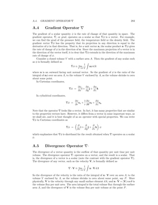A.4. GRADIENT OPERATOR 283
A.4 Gradient Operator
The gradient of a scalar quantity φ is the rate of change of that quantity in space. The
gradient operator, , or grad, operates on a scalar so that φ is a vector. For example,
we can ﬁnd the grad of the pressure ﬁeld, the temperature ﬁeld or the density ﬁeld. The
gradient vector φ has the property that its projection in any direction is equal to the
derivative of φ in that direction. That is, for a unit vector n, the scalar product n· φ gives
the rate of change of φ in the direction of n. Since the maximum projection of a vector is in
the direction of the vector itself, it is clear that φ extends in the direction of the maximum
rate of change of φ.
Consider a closed volume V with a surface area A. Then the gradient of any scalar such
as φ is formally deﬁned as
φ ≡ lim
V →0
1
V
nφ dA
where n is an outward facing unit normal vector. So the gradient of φ is the ratio of the
integral of nφ over an area A, to the volume V enclosed by A, as the volume shrinks to zero
about some point.
In Cartesian coordinates,
φ =
∂φ
∂x
i +
∂φ
∂y
j +
∂φ
∂z
k
In cylindrical coordinates,
φ =
∂φ
∂r
er +
1
r
∂φ
∂θ
eθ +
∂φ
∂z
ez
Note that the operator looks like a vector. In fact, it has many properties that are similar
to the properties vectors have. However, it diﬀers from a vector in some important ways, as
we shall see, and it is best thought of as an operator with special properties. We can write
φ in Cartesian coordinates as
φ =
∂
∂x
i +
∂
∂y
j +
∂
∂z
k φ
which emphasizes that φ is shorthand for the result obtained when operates on a scalar
φ.
A.5 Divergence Operator ·
The divergence of a vector quantity is the outﬂow of that quantity per unit time per unit
volume. The divergence operator · operates on a vector, and the result is a scalar. That
is, the divergence of a vector is a scalar (note the contrast with the gradient operator ).
The divergence of any vector, such as the velocity V, is formally deﬁned as
· V ≡ lim
V →0
1
V
n · V dA
So the divergence of the velocity is the ratio of the integral of n · V over an area A, to the
volume V enclosed by A, as the volume shrinks to zero about some point, say P. More
physically, V is the velocity through any small surface element dA, and n · V = |V| cos θ is
the volume ﬂux per unit area. The area integral is the total volume ﬂux through the surface
area A, and the divergence of V is the volume ﬂux per unit volume at the point P.
 