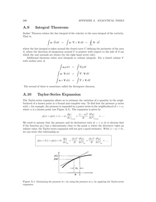 286 APPENDIX A. ANALYTICAL TOOLS
A.9 Integral Theorems
Stokes’ Theorem relates the line integral of the velocity to the area integral of the vorticity.
That is,
n · Ω dS = n · × V dS =
C
V · d
where the line integral is taken around the closed curve C deﬁning the perimeter of the area
S, where the direction of integration around C is positive with respect to the side of S om
which the unit normals are drawn (by the right hand screw rule).
Additional theorems relate area integrals to volume integrals. For a closed volume V
with surface area A,
n p dA = p dV
n · V dA = · V dV
n × V dA = × V dV
The second of these is sometimes called the divergence theorem.
A.10 Taylor-Series Expansion
The Taylor-series expansion allows us to estimate the variation of a quantity in the neigh-
borhood of a known point in a formal and complete way. To ﬁnd how the pressure p varies
with z, for example, the pressure is expanded in a power series in the neighborhood of z = α,
where α is a known point (see Figure A.1). The expansion is given by
p(z) = p(α) + (z − α)
∂p
∂z z=α
+
(z − α)2
2!
∂2
p
∂z2
z=α
+ . . .
We need to assume that the pressure and its derivatives exist at z = α (it is obvious that
if the function p(z) has a discontinuity close to the point α where the derivative takes an
inﬁnite value, the Taylor-series expansion will not give a good estimate). With (z −α) = δz,
we can write this relationship as
p(α + δz) = p(α) + δz
∂p
∂z α
+
(δz)2
2!
∂2
p
∂z2
α
+
(δz)3
3!
∂3
p
∂z3
α
+ . . .
Figure A.1: Estimating the pressure at z by using the pressure at α, by applying the Taylor-series
expansion.
 