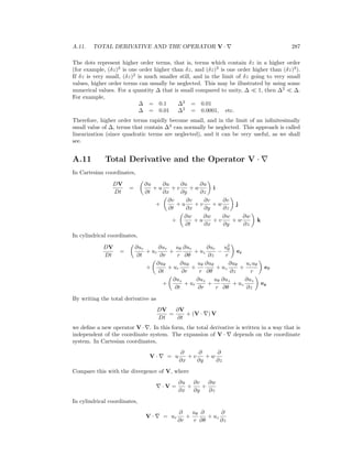 A.11. TOTAL DERIVATIVE AND THE OPERATOR V · 287
The dots represent higher order terms, that is, terms which contain δz in a higher order
(for example, (δz)2
is one order higher than δz, and (δz)3
is one order higher than (δz)2
).
If δz is very small, (δz)2
is much smaller still, and in the limit of δz going to very small
values, higher order terms can usually be neglected. This may be illustrated by using some
numerical values. For a quantity ∆ that is small compared to unity, ∆ 1, then ∆2
∆.
For example,
∆ = 0.1 ∆2
= 0.01
∆ = 0.01 ∆2
= 0.0001, etc.
Therefore, higher order terms rapidly become small, and in the limit of an inﬁnitesimally
small value of ∆, terms that contain ∆2
can normally be neglected. This approach is called
linearization (since quadratic terms are neglected), and it can be very useful, as we shall
see.
A.11 Total Derivative and the Operator V ·
In Cartesian coordinates,
DV
Dt
=
∂u
∂t
+ u
∂u
∂x
+ v
∂u
∂y
+ w
∂u
∂z
i
+
∂v
∂t
+ u
∂v
∂x
+ v
∂v
∂y
+ w
∂v
∂z
j
+
∂w
∂t
+ u
∂w
∂x
+ v
∂w
∂y
+ w
∂w
∂z
k
In cylindrical coordinates,
DV
Dt
=
∂ur
∂t
+ ur
∂ur
∂r
+
uθ
r
∂ur
∂θ
+ uz
∂ur
∂z
−
u2
θ
r
er
+
∂uθ
∂t
+ ur
∂uθ
∂r
+
uθ
r
∂uθ
∂θ
+ uz
∂uθ
∂z
+
uruθ
r
eθ
+
∂uz
∂t
+ ur
∂uz
∂r
+
uθ
r
∂uz
∂θ
+ uz
∂uz
∂z
ez
By writing the total derivative as
DV
Dt
=
∂V
∂t
+ (V · ) V
we deﬁne a new operator V · . In this form, the total derivative is written in a way that is
independent of the coordinate system. The expansion of V · depends on the coordinate
system. In Cartesian coordinates,
V · = u
∂
∂x
+ v
∂
∂y
+ w
∂
∂z
Compare this with the divergence of V, where
· V =
∂u
∂x
+
∂v
∂y
+
∂w
∂z
In cylindrical coordinates,
V · = ur
∂
∂r
+
uθ
r
∂
∂θ
+ uz
∂
∂z
 