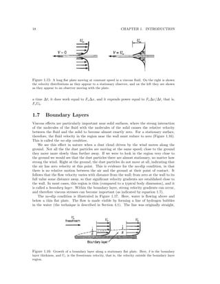 18 CHAPTER 1. INTRODUCTION
Figure 1.15: A long ﬂat plate moving at constant speed in a viscous ﬂuid. On the right is shown
the velocity distributions as they appear to a stationary observer, and on the left they are shown
as they appear to an observer moving with the plate.
a time ∆t, it does work equal to Fv∆x, and it expends power equal to Fv∆x/∆t, that is,
FvUb.
1.7 Boundary Layers
Viscous eﬀects are particularly important near solid surfaces, where the strong interaction
of the molecules of the ﬂuid with the molecules of the solid causes the relative velocity
between the ﬂuid and the solid to become almost exactly zero. For a stationary surface,
therefore, the ﬂuid velocity in the region near the wall must reduce to zero (Figure 1.16).
This is called the no-slip condition.
We see this eﬀect in nature when a dust cloud driven by the wind moves along the
ground. Not all the the dust particles are moving at the same speed; close to the ground
they move more slowly than further away. If we were to look in the region very close to
the ground we would see that the dust particles there are almost stationary, no matter how
strong the wind. Right at the ground, the dust particles do not move at all, indicating that
the air has zero velocity at this point. This is evidence for the no-slip condition, in that
there is no relative motion between the air and the ground at their point of contact. It
follows that the ﬂow velocity varies with distance from the wall; from zero at the wall to its
full value some distance away, so that signiﬁcant velocity gradients are established close to
the wall. In most cases, this region is thin (compared to a typical body dimension), and it
is called a boundary layer. Within the boundary layer, strong velocity gradients can occur,
and therefore viscous stresses can become important (as indicated by equation 1.7).
The no-slip condition is illustrated in Figure 1.17. Here, water is ﬂowing above and
below a thin ﬂat plate. The ﬂow is made visible by forming a line of hydrogen bubbles
in the water (the technique is described in Section 4.1). The line was originally straight,
Figure 1.16: Growth of a boundary layer along a stationary ﬂat plate. Here, δ is the boundary
layer thickness, and Ue is the freestream velocity, that is, the velocity outside the boundary layer
region.
 