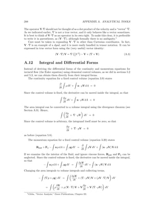 288 APPENDIX A. ANALYTICAL TOOLS
The operator V· should not be thought of as a dot product of the velocity and a “vector” .
As we indicated earlier, is not a true vector, and it only behaves like a vector sometimes.
It is best to think of V· as an operator in its own right. To make this clear, it is preferable
to write it in parentheses, as (V · ), although formally there is no ambiguity.1
Care must be taken in expanding V · in other than Cartesian coordinates. In fact,
V · is an example of a dyad, and it is more easily handled in tensor notation. It can be
expressed in true vector form using the (very useful) vector identity:
(V · ) V = 1
2 V 2
− V × ( × V) (A.3)
A.12 Integral and Diﬀerential Forms
Instead of deriving the diﬀerential forms of the continuity and momentum equations for
inviscid ﬂow (the Euler equation) using elemental control volumes, as we did in sections 5.2
and 5.3, we can obtain them directly from their integral forms.
The continuity equation for a ﬁxed control volume (equation 3.9) states
∂
∂t
ρ dV + n · ρV dA = 0
Since the control volume is ﬁxed, the derivative can be moved inside the integral, so that
∂ρ
∂t
dV + n · ρV dA = 0
The area integral can be converted to a volume integral using the divergence theorem (see
Section A.9). Hence,
∂ρ
∂t
+ · ρV dV = 0
Since the control volume is arbitrary, the integrand itself must be zero, so that
∂ρ
∂t
+ · ρV = 0
as before (equation 5.8).
The momentum equation for a ﬁxed control volume (equation 3.20) states
Rext + Fv − n p dA + ρg dV =
∂
∂t
ρV dV + (n · ρV) V dA
If we examine the the interior of the ﬂuid, and ignore viscous forces, Rext and Fv can be
neglected. Since the control volume is ﬁxed, the derivative can be moved inside the integral,
so that
− n p dA + ρg dV =
∂ρV
∂t
dV + (n · ρV) V dA
Changing the area integrals to volume integrals and collecting terms,
− ( p + ρg) dV =
∂ρV
∂t
+ ( · ρV) V + (ρV · ) V dV
= ρ
∂V
∂t
+ ρ (V · ) V + V
∂ρ
∂t
+ V ( · ρV) dV
1Gibbs, “Vector Analysis,” Dover Publications, Chapter III.
 