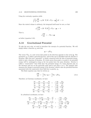 A.13. GRAVITATIONAL POTENTIAL 289
Using the continuity equation yields
ρ
∂V
∂t
+ ρ (V · ) V + p − ρg dV = 0
Since the control volume is arbitrary, the integrand itself must be zero, so that
ρ
∂V
∂t
+ (V · ) V + p − ρg = 0
That is,
ρ
DV
Dt
= − p + ρg
as before (equation 5.10).
A.13 Gravitational Potential
To take the next step, we need to introduce the concept of a potential function. We will
simply deﬁne a function φg such that
g = −g φg
The vector φg is a unit vector that points in the direction opposite to the vector g. The
parameter φg is called a potential function, and in this case is identiﬁed with the altitude or
elevation. Here the term “potential” is clearly connected with the idea of potential energy,
which is only a function of elevation. If a body moves from point a to point b, its potential
energy will be unchanged as long as the two points have the same elevation. Gravity is
called a “conservative” force ﬁeld since the potential energy of a body depends only on
the elevation and not on the particular path used to get from a to b. The quantity that
measures the change in potential energy is the elevation, which is also the potential function
associated with the conservative force ﬁeld due to gravity, φg.
The Euler equation may then be written as
DV
Dt
= −
1
ρ
p + g = −
1
ρ
p − g φg (A.4)
Therefore, in Cartesian coordinates, we have
∂u
∂t
+ u
∂u
∂x
+ v
∂u
∂y
+ w
∂u
∂z
= −
1
ρ
∂p
∂x
− g
∂φg
∂x
∂v
∂t
+ u
∂v
∂x
+ v
∂v
∂y
+ w
∂v
∂z
= −
1
ρ
∂p
∂y
− g
∂φg
∂y
∂w
∂t
+ u
∂w
∂x
+ v
∂w
∂y
+ w
∂w
∂z
= −
1
ρ
∂p
∂z
− g
∂φg
∂z
In cylindrical coordinates, we have
∂ur
∂t
+ ur
∂ur
∂r
+
uθ
r
∂ur
∂θ
+ uz
∂ur
∂z
−
u2
θ
r
= −
1
ρ
∂p
∂r
− g
∂φg
∂r
∂uθ
∂t
+ ur
∂uθ
∂r
+
uθ
r
∂uθ
∂θ
+ uz
∂uθ
∂z
+
uruθ
r
= −
1
ρ
1
r
∂p
∂θ
− g
1
r
∂φg
∂θ
∂uz
∂t
+ ur
∂uz
∂r
+
uθ
r
∂uz
∂θ
+ uz
∂uz
∂z
= −
1
ρ
∂p
∂z
− g
∂φg
∂z
 