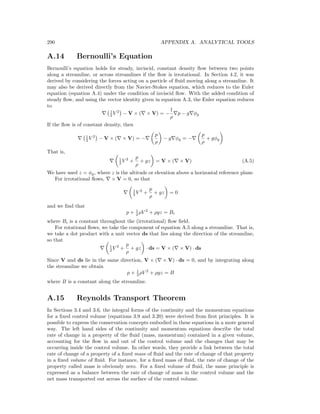 290 APPENDIX A. ANALYTICAL TOOLS
A.14 Bernoulli’s Equation
Bernoulli’s equation holds for steady, inviscid, constant density ﬂow between two points
along a streamline, or across streamlines if the ﬂow is irrotational. In Section 4.2, it was
derived by considering the forces acting on a particle of ﬂuid moving along a streamline. It
may also be derived directly from the Navier-Stokes equation, which reduces to the Euler
equation (equation A.4) under the condition of inviscid ﬂow. With the added condition of
steady ﬂow, and using the vector identity given in equation A.3, the Euler equation reduces
to
1
2 V 2
− V × ( × V) = −
1
ρ
p − g φg
If the ﬂow is of constant density, then
1
2 V 2
− V × ( × V) = −
p
ρ
− g φg = −
p
ρ
+ gφg
That is,
1
2 V 2
+
p
ρ
+ gz = V × ( × V) (A.5)
We have used z = φg, where z is the altitude or elevation above a horizontal reference plane.
For irrotational ﬂows, × V = 0, so that
1
2 V 2
+
p
ρ
+ gz = 0
and we ﬁnd that
p + 1
2 ρV 2
+ ρgz = Bi
where Bi is a constant throughout the (irrotational) ﬂow ﬁeld.
For rotational ﬂows, we take the component of equation A.5 along a streamline. That is,
we take a dot product with a unit vector ds that lies along the direction of the streamline,
so that
1
2 V 2
+
p
ρ
+ gz · ds = V × ( × V) · ds
Since V and ds lie in the same direction, V × ( × V) · ds = 0, and by integrating along
the streamline we obtain
p + 1
2 ρV 2
+ ρgz = B
where B is a constant along the streamline.
A.15 Reynolds Transport Theorem
In Sections 3.4 and 3.6, the integral forms of the continuity and the momentum equations
for a ﬁxed control volume (equations 3.9 and 3.20) were derived from ﬁrst principles. It is
possible to express the conservation concepts embodied in these equations in a more general
way. The left hand sides of the continuity and momentum equations describe the total
rate of change in a property of the ﬂuid (mass, momentum) contained in a given volume,
accounting for the ﬂow in and out of the control volume and the changes that may be
occurring inside the control volume. In other words, they provide a link between the total
rate of change of a property of a ﬁxed mass of ﬂuid and the rate of change of that property
in a ﬁxed volume of ﬂuid. For instance, for a ﬁxed mass of ﬂuid, the rate of change of the
property called mass is obviously zero. For a ﬁxed volume of ﬂuid, the same principle is
expressed as a balance between the rate of change of mass in the control volume and the
net mass transported out across the surface of the control volume.
 