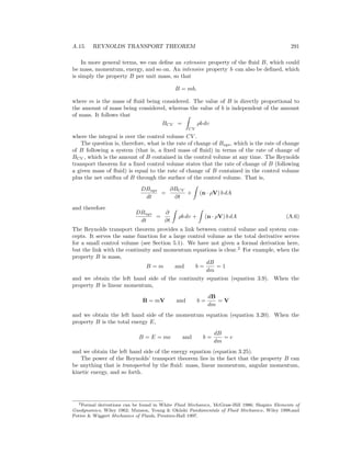A.15. REYNOLDS TRANSPORT THEOREM 291
In more general terms, we can deﬁne an extensive property of the ﬂuid B, which could
be mass, momentum, energy, and so on. An intensive property b can also be deﬁned, which
is simply the property B per unit mass, so that
B = mb,
where m is the mass of ﬂuid being considered. The value of B is directly proportional to
the amount of mass being considered, whereas the value of b is independent of the amount
of mass. It follows that
BCV =
CV
ρb dυ
where the integral is over the control volume CV .
The question is, therefore, what is the rate of change of Bsys, which is the rate of change
of B following a system (that is, a ﬁxed mass of ﬂuid) in terms of the rate of change of
BCV , which is the amount of B contained in the control volume at any time. The Reynolds
transport theorem for a ﬁxed control volume states that the rate of change of B (following
a given mass of ﬂuid) is equal to the rate of change of B contained in the control volume
plus the net outﬂux of B through the surface of the control volume. That is,
DBsys
dt
=
∂BCV
∂t
+ (n · ρV) b dA
and therefore
DBsys
dt
=
∂
∂t
ρb dυ + (n · ρV) b dA (A.6)
The Reynolds transport theorem provides a link between control volume and system con-
cepts. It serves the same function for a large control volume as the total derivative serves
for a small control volume (see Section 5.1). We have not given a formal derivation here,
but the link with the continuity and momentum equations is clear.2
For example, when the
property B is mass,
B = m and b =
dB
dm
= 1
and we obtain the left hand side of the continuity equation (equation 3.9). When the
property B is linear momentum,
B = mV and b =
dB
dm
= V
and we obtain the left hand side of the momentum equation (equation 3.20). When the
property B is the total energy E,
B = E = me and b =
dB
dm
= e
and we obtain the left hand side of the energy equation (equation 3.25).
The power of the Reynolds’ transport theorem lies in the fact that the property B can
be anything that is transported by the ﬂuid: mass, linear momentum, angular momentum,
kinetic energy, and so forth.
2Formal derivations can be found in White Fluid Mechanics, McGraw-Hill 1986; Shapiro Elements of
Gasdynamics, Wiley 1962; Munson, Young & Okiishi Fundamentals of Fluid Mechanics, Wiley 1998;and
Potter & Wiggert Mechanics of Fluids, Prentice-Hall 1997.
 