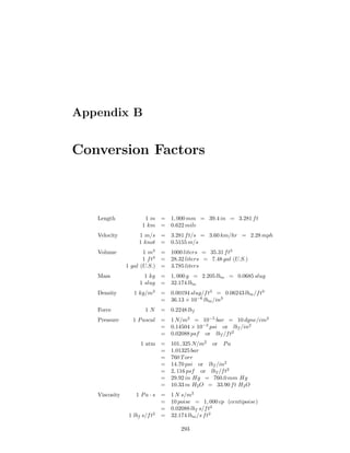 Appendix B
Conversion Factors
Length 1 m = 1, 000 mm = 39.4 in = 3.281 ft
1 km = 0.622 mile
Velocity 1 m/s = 3.281 ft/s = 3.60 km/hr = 2.28 mph
1 knot = 0.5155 m/s
Volume 1 m3
= 1000 liters = 35.31 ft3
1 ft3
= 28.32 liters = 7.48 gal (U.S.)
1 gal (U.S.) = 3.785 liters
Mass 1 kg = 1, 000 g = 2.205 lbm = 0.0685 slug
1 slug = 32.174 lbm
Density 1 kg/m3
= 0.00194 slug/ft3
= 0.06243 lbm/ft3
= 36.13 × 10−6
lbm/in3
Force 1 N = 0.2248 lbf
Pressure 1 Pascal = 1 N/m2
= 10−5
bar = 10 dyne/cm2
= 0.14504 × 10−3
psi or lbf /in2
= 0.02088 psf or lbf /ft2
1 atm = 101, 325 N/m2
or Pa
= 1.01325 bar
= 760 Torr
= 14.70 psi or lbf /in2
= 2, 116 psf or lbf /ft2
= 29.92 in Hg = 760.0 mm Hg
= 10.33 m H2O = 33.90 ft H2O
Viscosity 1 Pa · s = 1 N s/m2
= 10 poise = 1, 000 cp (centipoise)
= 0.02088 lbf s/ft2
1 lbf s/ft2
= 32.174 lbm/s ft2
293
 