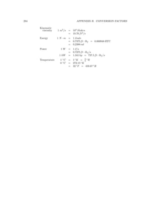 294 APPENDIX B. CONVERSION FACTORS
Kinematic
viscosity 1 m2
/s = 104
Stokes
= 10.76 ft2
/s
Energy 1 N · m = 1 Joule
= 0.7375 ft · lbf = 0.000948 BTU
= 0.2388 cal
Power 1 W = 1 J/s
= 0.7375 ft · lbf /s
1 kW = 1.341 hp = 737.5 ft · lbf /s
Temperature 1 ◦
C = 1 ◦
K = 9
5
◦
R
0 ◦
C = 273.15 ◦
K
= 32 ◦
F = 459.67 ◦
R
 