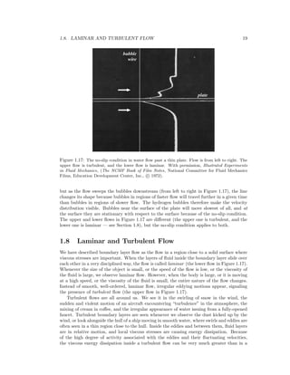 1.8. LAMINAR AND TURBULENT FLOW 19
Figure 1.17: The no-slip condition in water ﬂow past a thin plate. Flow is from left to right. The
upper ﬂow is turbulent, and the lower ﬂow is laminar. With permission, Illustrated Experiments
in Fluid Mechanics, (The NCMF Book of Film Notes, National Committee for Fluid Mechanics
Films, Education Development Center, Inc., c 1972).
but as the ﬂow sweeps the bubbles downstream (from left to right in Figure 1.17), the line
changes its shape because bubbles in regions of faster ﬂow will travel further in a given time
than bubbles in regions of slower ﬂow. The hydrogen bubbles therefore make the velocity
distribution visible. Bubbles near the surface of the plate will move slowest of all, and at
the surface they are stationary with respect to the surface because of the no-slip condition.
The upper and lower ﬂows in Figure 1.17 are diﬀerent (the upper one is turbulent, and the
lower one is laminar — see Section 1.8), but the no-slip condition applies to both.
1.8 Laminar and Turbulent Flow
We have described boundary layer ﬂow as the ﬂow in a region close to a solid surface where
viscous stresses are important. When the layers of ﬂuid inside the boundary layer slide over
each other in a very disciplined way, the ﬂow is called laminar (the lower ﬂow in Figure 1.17).
Whenever the size of the object is small, or the speed of the ﬂow is low, or the viscosity of
the ﬂuid is large, we observe laminar ﬂow. However, when the body is large, or it is moving
at a high speed, or the viscosity of the ﬂuid is small, the entire nature of the ﬂow changes.
Instead of smooth, well-ordered, laminar ﬂow, irregular eddying motions appear, signaling
the presence of turbulent ﬂow (the upper ﬂow in Figure 1.17).
Turbulent ﬂows are all around us. We see it in the swirling of snow in the wind, the
sudden and violent motion of an aircraft encountering “turbulence” in the atmosphere, the
mixing of cream in coﬀee, and the irregular appearance of water issuing from a fully-opened
faucet. Turbulent boundary layers are seen whenever we observe the dust kicked up by the
wind, or look alongside the hull of a ship moving in smooth water, where swirls and eddies are
often seen in a thin region close to the hull. Inside the eddies and between them, ﬂuid layers
are in relative motion, and local viscous stresses are causing energy dissipation. Because
of the high degree of activity associated with the eddies and their ﬂuctuating velocities,
the viscous energy dissipation inside a turbulent ﬂow can be very much greater than in a
 
