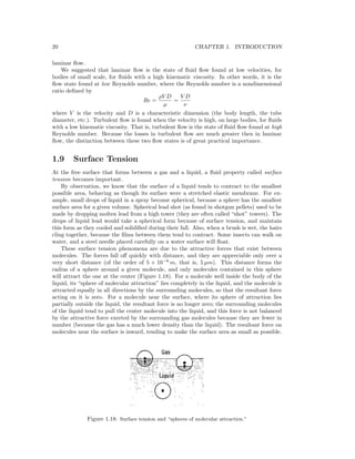 20 CHAPTER 1. INTRODUCTION
laminar ﬂow.
We suggested that laminar ﬂow is the state of ﬂuid ﬂow found at low velocities, for
bodies of small scale, for ﬂuids with a high kinematic viscosity. In other words, it is the
ﬂow state found at low Reynolds number, where the Reynolds number is a nondimensional
ratio deﬁned by
Re =
ρV D
µ
=
V D
ν
where V is the velocity and D is a characteristic dimension (the body length, the tube
diameter, etc.). Turbulent ﬂow is found when the velocity is high, on large bodies, for ﬂuids
with a low kinematic viscosity. That is, turbulent ﬂow is the state of ﬂuid ﬂow found at high
Reynolds number. Because the losses in turbulent ﬂow are much greater then in laminar
ﬂow, the distinction between these two ﬂow states is of great practical importance.
1.9 Surface Tension
At the free surface that forms between a gas and a liquid, a ﬂuid property called surface
tension becomes important.
By observation, we know that the surface of a liquid tends to contract to the smallest
possible area, behaving as though its surface were a stretched elastic membrane. For ex-
ample, small drops of liquid in a spray become spherical, because a sphere has the smallest
surface area for a given volume. Spherical lead shot (as found in shotgun pellets) used to be
made by dropping molten lead from a high tower (they are often called “shot” towers). The
drops of liquid lead would take a spherical form because of surface tension, and maintain
this form as they cooled and solidiﬁed during their fall. Also, when a brush is wet, the hairs
cling together, because the ﬁlms between them tend to contract. Some insects can walk on
water, and a steel needle placed carefully on a water surface will ﬂoat.
These surface tension phenomena are due to the attractive forces that exist between
molecules. The forces fall oﬀ quickly with distance, and they are appreciable only over a
very short distance (of the order of 5 × 10−6
m, that is, 5 µm). This distance forms the
radius of a sphere around a given molecule, and only molecules contained in this sphere
will attract the one at the center (Figure 1.18). For a molecule well inside the body of the
liquid, its “sphere of molecular attraction” lies completely in the liquid, and the molecule is
attracted equally in all directions by the surrounding molecules, so that the resultant force
acting on it is zero. For a molecule near the surface, where its sphere of attraction lies
partially outside the liquid, the resultant force is no longer zero; the surrounding molecules
of the liquid tend to pull the center molecule into the liquid, and this force is not balanced
by the attractive force exerted by the surrounding gas molecules because they are fewer in
number (because the gas has a much lower density than the liquid). The resultant force on
molecules near the surface is inward, tending to make the surface area as small as possible.
Figure 1.18: Surface tension and “spheres of molecular attraction.”
 