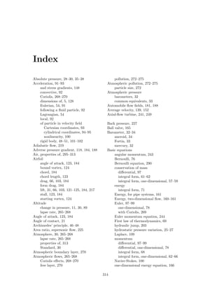 Index
Absolute pressure, 28–30, 35–38
Acceleration, 91–93
and stress gradients, 148
convective, 92
Coriolis, 268–270
dimensions of, 5, 128
Eulerian, 54, 91
following a ﬂuid particle, 92
Lagrangian, 54
local, 92
of particle in velocity ﬁeld
Cartesian coordinates, 93
cylindrical coordinates, 94–95
nonlinearity, 100
rigid body, 48–51, 101–102
Adiabatic ﬂow, 219
Adverse pressure gradient, 118, 184, 188
Air, properties of, 295–313
Airfoil
angle of attack, 123, 184
bound vortex, 124
chord, 184
chord length, 123
drag, 66, 103, 184
form drag, 184
lift, 31, 66, 103, 121–125, 184, 217
stall, 123, 184
starting vortex, 124
Altitude
change in pressure, 11, 30, 89
lapse rate, 265–268
Angle of attack, 123, 184
Angle of contact, 21
Archimedes’ principle, 46–48
Area ratio, supersonic ﬂow, 225
Atmosphere, 30, 265–268
lapse rate, 265–268
properties of, 313
Standard, 30
Atmospheric boundary layer, 270
Atmospheric ﬂows, 265–268
Coriolis eﬀects, 268–270
free layer, 270
pollution, 272–275
Atmospheric pollution, 272–275
particle size, 272
Atmospheric pressure
barometers, 32
common equivalents, 33
Automobile ﬂow ﬁelds, 181, 188
Average velocity, 139, 152
Axial-ﬂow turbine, 241, 249
Back pressure, 227
Ball valve, 165
Barometer, 32–34
aneroid, 34
Fortin, 33
mercury, 32
Basic equations
angular momentum, 243
Bernoulli, 76
Bernoulli equation, 290
conservation of mass
diﬀerential, 97
integral form, 61–62
integral form, one-dimensional, 57–59
energy
integral form, 71
Energy, for pipe systems, 161
Energy, two-dimensional ﬂow, 160–161
Euler, 97–99
one-dimensional, 78
with Coriolis, 269
Euler momentum equation, 244
First law of thermodynamics, 69
hydraulic jump, 203
hydrostatic pressure variation, 25–27
Laplace, 109
momentum
diﬀerential, 97–99
diﬀerential, one-dimensional, 78
integral form, 68
integral form, one-dimensional, 62–66
Navier-Stokes, 100
one-dimensional energy equation, 166
314
 