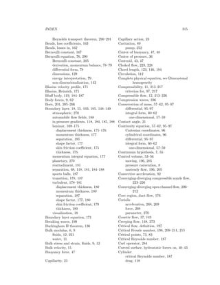 INDEX 315
Reynolds transport theorem, 290–291
Bends, loss coeﬃcients, 163
Bends, losses in, 162
Bernoulli constant, 167
Bernoulli equation, 76, 290
Bernoulli constant, 205
derivation, momentum balance, 78–79
diﬀerential form, 78
dimensions, 129
energy interpretation, 79
non-dimensionalization, 142
Blasius velocity proﬁle, 171
Blasius, Heinrich, 171
Bluﬀ body, 119, 184–187
Body forces, 9, 62
Bore, 201, 205–206
Boundary layer, 18, 55, 103, 105, 148–149
atmospheric, 270
automobile ﬂow ﬁelds, 188
in pressure gradients, 118, 184, 185, 188
laminar, 169–175
displacement thickness, 175–176
momentum thickness, 177
separation, 185
shape factor, 177
skin friction coeﬃcient, 175
thickness, 175
momentum integral equation, 177
planetary, 270
reattachment, 181
separation, 68, 118, 181, 184–188
sports balls, 187
transition, 178, 187
turbulent, 178–181
displacement thickness, 180
momentum thickness, 180
separation, 187
shape factor, 177, 180
skin friction coeﬃcient, 179
thickness, 180
visualization, 18
Boundary layer equation, 171
Breaking waves, 199
Buckingham Π theorem, 136
Bulk modulus, 6, 9
ﬂuids, 12, 221
water, 11
Bulk stress and strain, ﬂuids, 9, 12
Bulk velocity, 15
Buoyancy force, 47
Capillarity, 23
Capillary action, 23
Cavitation, 89
pump, 252
Center of buoyancy, 47, 48
Center of pressure, 36
Centroid, 43, 47
Choked ﬂow, 223, 228
Chord length, 123, 146, 184
Circulation, 112
Complete physical equation, see Dimensional
homogeneity
Compressibility, 11, 213–217
criterion for, 97, 217
Compressible ﬂow, 12, 213–226
Compression waves, 236
Conservation of mass, 57–62, 95–97
diﬀerential, 95–97
integral form, 60–62
one-dimensional, 57–59
Contact angle, 21
Continuity equation, 57–62, 95–97
Cartesian coordinates, 96
cylindrical coordinates, 96
diﬀerential, 95–97
integral form, 60–62
one-dimensional, 57–59
Continuum hypothesis, 7, 55
Control volume, 53–56
moving, 196, 205
pressure convention, 8
unsteady ﬂow, 196, 205
Convective acceleration, 92
Converging-diverging compressible nozzle ﬂow,
223–226
Converging-diverging open channel ﬂow, 206–
212
Core region, duct ﬂow, 176
Coriolis
acceleration, 268, 269
force, 268
parameter, 270
Couette ﬂow, 17, 143
Creeping ﬂow, 148, 273
Critical ﬂow, deﬁnition, 197
Critical Froude number, 198, 209–211, 215
Critical points, 73, 83
Critical Reynolds number, 187
Curl operator, 284
Curved surface, hydrostatic forces on, 40–43
Cylinder
critical Reynolds number, 187
drag, 118
 