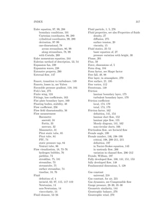INDEX 317
Euler equation, 97, 99, 288
boundary conditions, 101
Cartesian coordinates, 99, 289
cylindrical coordinates, 99, 289
derivation, 97–99
one-dimensional, 78
across streamlines, 80, 99
along streamlines, 78, 99
with Coriolis, 269
Euler momentum equation, 244
Eulerian method of description, 53, 54
Expansion fan, 239
Expansion waves, 238
Extensive property, 290
External ﬂow, 147
Faucet, transition to turbulence, 149
Faucets, losses in, see Valves
Favorable pressure gradient, 118, 184
Fick’s law, 275
Finite wing, 124
Fittings, loss coeﬃcients, 163
Flat plate boundary layer, 169
Floating bodies, stability, 48
Flow coeﬃcient, 256
Flow ﬁeld dimensionality, 56
Flow measurement
Barometer
aneroid, 34
Fortin, 33
mercury, 32
Manometer, 31
Pitot static tube, 85
Pitot tube, 84
PIV, 74
static pressure tap, 84
Venturi tube, 86
Flow visualization, 18, 73–76
hydrogen bubbles, 76
pathline, 74
streakline, 75, 181
streamline, 73
streamtube, 75
surface streamline, 74
timeline, 18, 76
Fluid
deﬁnition of, 4
inviscid, 62, 97, 115, 117–119
Newtonian, 14
non-Newtonian, 14
visco-elastic, 14
Fluid element, 53–56
Fluid particle, 1, 5, 276
Fluid properties, see also Properties of ﬂuids
density, 27
diﬀusion, 275
surface tension, 20
viscosity, 15
Fluid statics, 25–51
basic equation of, 27
pressure variation with height, 30
Flume, 201
Flux, 59
Force, dimensions of, 5
Form drag, 184
Form factor, see Shape factor
Free fall, 49, 88
Free layer, in atmosphere, 270
Free surface, 21, 195
Free vortex, 112
Freestream, 148
Friction
laminar boundary layer, 175
turbulent boundary layer, 179
Friction coeﬃcient
local, 174, 179
total, 174, 179
Friction factor, 162
deﬁnition, 141, 154
laminar duct ﬂow, 152
laminar pipe ﬂow, 155
Moody diagram, 141, 162
non-circular ducts, 166
Frictionless ﬂow, see Inviscid ﬂow
Froude angle, 199
Froude number, 146, 198–199
critical, 198, 209–211, 215
deﬁnition, 197
in Navier-Stokes equation, 143
in unsteady ﬂow, 206
variation in channel ﬂow, 206–212
Froude, William, 197
Fully developed ﬂow, 100, 141, 151, 153
fully developed ﬂow, 148
Fundamental dimensions, 5, 128
Gas constant
universal, 218
Gas constant, for air, 221
Gas dynamics, see Compressible ﬂow
Gauge pressure, 28–30, 35–38
Geometric similarity, 144
Geostrophic balance, 270
Geostrophic wind, 270
 