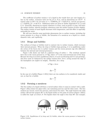 1.9. SURFACE TENSION 21
The coeﬃcient of surface tension σ of a liquid is the tensile force per unit length of a
line on the surface. Common units are lbf /ft or N/m, and its dimensions are M/T2
. A
typical value at 20◦
C for air-water is σ = 0.0050 lbf /ft = 0.073 N/m, and for air-mercury
σ = 0.033 lbf /ft = 0.48 N/m. Additional values are given in Tables Appendix-C.3, C.4 and
C.11. Generally, dissolving an organic substance in water, such as grease or soap, will lower
the surface tension, whereas inorganic substances raise the surface tension of water slightly.
The surface tension of most liquids decreases with temperature, and this eﬀect is especially
noticeable for water.
We will now describe some particular phenomena due to surface tension, including the
excess pressure in a drop or bubble, the formation of a meniscus on a liquid in a small-
diameter tube, and capillarity.
1.9.1 Drops and bubbles
The surfaces of drops or bubbles tend to contract due to surface tension, which increases
their internal pressure. When the drop or bubble stops growing, it is in equilibrium under
the action of the forces due to surface tension and the excess pressure ∆p (the diﬀerence
between the internal and external pressures).
Figure 1.19a shows one half of a spherical drop of radius r. The resultant upward
force due to the excess pressure is πr2
∆p, where πr2
is the cross-sectional arae of the drop.
Because the drop is in static equilibrium (that is, it is not accelerating and it is not growing),
this force must be balanced by the surface tension force 2πrσ, acting around the edge of
the hemisphere (we neglect its weight). Therefore, for a drop
πr2
∆p = 2πrσ
That is,
∆p =
2σ
r
In the case of a bubble [Figure 1.19(b)] there are two surfaces to be considered, inside and
out, so that for a bubble:
∆p =
4σ
r
1.9.2 Forming a meniscus
The free surface of a liquid will form a curved surface when it comes in contact with a solid.
Figure 1.20(a) shows two glass tubes, one containing mercury and the other water. The free
surfaces are curved, convex for mercury, and concave for water. The angle between the solid
surface AB and the tangent BC to the liquid surface at the point of contact [Figure 1.20(b)]
is called the angle of contact, θ. For liquids where the angle is less than 90◦
(for example,
Figure 1.19: Equilibrium of (a) drop and (b) bubble, where the excess pressure is balanced by
surface tension.
 
