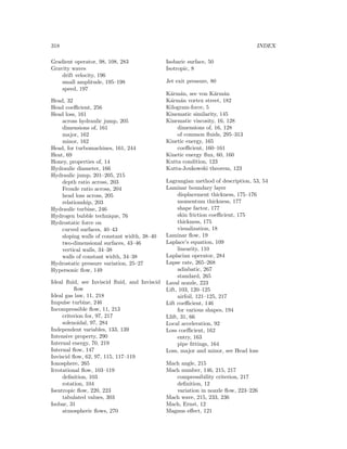 318 INDEX
Gradient operator, 98, 108, 283
Gravity waves
drift velocity, 196
small amplitude, 195–198
speed, 197
Head, 32
Head coeﬃcient, 256
Head loss, 161
across hydraulic jump, 205
dimensions of, 161
major, 162
minor, 162
Head, for turbomachines, 161, 244
Heat, 69
Honey, properties of, 14
Hydraulic diameter, 166
Hydraulic jump, 201–205, 215
depth ratio across, 203
Froude ratio across, 204
head loss across, 205
relationship, 203
Hydraulic turbine, 246
Hydrogen bubble technique, 76
Hydrostatic force on
curved surfaces, 40–43
sloping walls of constant width, 38–40
two-dimensional surfaces, 43–46
vertical walls, 34–38
walls of constant width, 34–38
Hydrostatic pressure variation, 25–27
Hypersonic ﬂow, 149
Ideal ﬂuid, see Inviscid ﬂuid, and Inviscid
ﬂow
Ideal gas law, 11, 218
Impulse turbine, 246
Incompressible ﬂow, 11, 213
criterion for, 97, 217
solenoidal, 97, 284
Independent variables, 133, 139
Intensive property, 290
Internal energy, 70, 219
Internal ﬂow, 147
Inviscid ﬂow, 62, 97, 115, 117–119
Ionosphere, 265
Irrotational ﬂow, 103–119
deﬁnition, 103
rotation, 104
Isentropic ﬂow, 220, 223
tabulated values, 303
Isobar, 31
atmospheric ﬂows, 270
Isobaric surface, 50
Isotropic, 8
Jet exit pressure, 80
K´arm´an, see von K´arm´an
K´arm´an vortex street, 182
Kilogram-force, 5
Kinematic similarity, 145
Kinematic viscosity, 16, 128
dimensions of, 16, 128
of common ﬂuids, 295–313
Kinetic energy, 165
coeﬃcient, 160–161
Kinetic energy ﬂux, 60, 160
Kutta condition, 123
Kutta-Joukowski theorem, 123
Lagrangian method of description, 53, 54
Laminar boundary layer
displacement thickness, 175–176
momentum thickness, 177
shape factor, 177
skin friction coeﬃcient, 175
thickness, 175
visualization, 18
Laminar ﬂow, 19
Laplace’s equation, 109
linearity, 110
Laplacian operator, 284
Lapse rate, 265–268
adiabatic, 267
standard, 265
Laval nozzle, 223
Lift, 103, 120–125
airfoil, 121–125, 217
Lift coeﬃcient, 146
for various shapes, 194
Llift, 31, 66
Local acceleration, 92
Loss coeﬃcient, 162
entry, 163
pipe ﬁttings, 164
Loss, major and minor, see Head loss
Mach angle, 215
Mach number, 146, 215, 217
compressibility criterion, 217
deﬁnition, 12
variation in nozzle ﬂow, 223–226
Mach wave, 215, 233, 236
Mach, Ernst, 12
Magnus eﬀect, 121
 