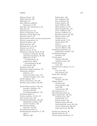 INDEX 319
Magnus, Gustav, 121
Major head loss, 162
Manometer, 31
Mass diﬀusion coeﬃcient
dimensions of, 275
Mass ﬂow rate, dimensions of, 58
Mass ﬂux, 60
Material derivative, 92
Matrix of dimensions, 133
Maximum mixing depth, 273
Mean free path, 7, 16
Measurement, of ﬂow, see Flow measurement
Mercury, properties of, 14
Method of indices, 139
Minor head loss, 162
Modeling laws, 144–146
Moment arm, 36, 40
Moment of area, 45, 46
Momentum equation, 62–68, 97–99
Cartesian coordinates, 99, 289
cylindrical coordinates, 99, 289
diﬀerential, 97–99
one-dimensional, 78
integral form, 66–68
one-dimensional, 62–66
with Coriolis, 269
Momentum ﬂux, 60
Momentum integral equation, 177
Momentum thickness
deﬁnition, 177
laminar boundary layer, 177
turbulent boundary layer, 180
Moody diagram, 162
Moody, Lewis Ferry, 156, 162
Moving control volume, 196, 205
Navier-Stokes equation, 100, 142
boundary conditions, 101
derivation, 99–100
non-dimensionalization, 142
Newtonian ﬂuids, 14
No-slip condition, 18, 101, 115
Non-circular ducts, 166
Non-dimensionalization, 136, 204
independent variables, 139
method of indices, 139
Non-dimensionalizing
equations, 142, 270
Non-Newtonian ﬂuid, 14
Nondimensional parameters, 5, 146
angle, 5
eﬃciency, 260
ﬁnding them, 138
ﬂow coeﬃcient, 256
force coeﬃcient, 83
Froude number, 197
head coeﬃcient, 256
Mach number, 12, 217
physical signiﬁcance, 146
power coeﬃcient, 256
pressure coeﬃcient, 84
Reynolds number, 20, 256
Rossby number, 270
shearing strain, 5
speciﬁc gravity, 5, 28
speciﬁc speed, 257
strain, 5
Strouhal number, 182
torque coeﬃcient, 256
Nondimensionalization, 83
independent variables, 133
Nondimensionalizing
problems, 138
Normal shock
relations, 228–232
tabulated values, 307
Normal shocks
weak, 232
Normal stress in ﬂuids, 3, 5, 14
Nozzle
area ratio, 225
back pressure, 227
Nozzle ﬂow, 223–226
Oblique shock
relations, 233–236
Oblique shocks
detached, 235
strong solution, 236
weak, 236
weak solution, 236
Oil, properties of, 14
One-dimensional ﬂow, 56
Open channel ﬂow, 195–212
breaking waves, 199
drowned ﬂow, 211
Froude number, 198
hydraulic jump, 201–205
small amplitude waves, 195–198
smooth constriction, 206–212
surges and bores, 205–206
Parallel axis theorem, 46
Particle derivative, 92
Particle image velocimetry, 74
 