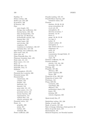 320 INDEX
Pathline, 74
Pelton turbine, 246
Perfect gas, 219, 220
Π products, 136
Π theorem, 136
Pipe
entry length, 153
ﬁttings, loss coeﬃcients, 164
friction factor, 159, 162
fully developed ﬂow, 153
head loss, see Head loss
hydraulically smooth, 162
laminar ﬂow, 153
major losses, 162
non-circular, 166
roughness, 162
transition to turbulence, 156–157
turbulent ﬂow, 157–159
Pipe ﬁttings, loss coeﬃcients, 164
Pitot static tube, 85
Pitot tube, 84
Plane Poiseuille ﬂow, 151
Planetary boundary layer, 270
Point sink, 111, 115
Point source, 111, 115
Poise, 15
Poiseuille ﬂow, 151
Poiseuille, Jean, 15
Pollution
atmospheric, 272–275
Potential due to gravity, 289
Potential energy, 165
Potential ﬂow
closed-body, 116
cylinder, 116
doublet, 116
half-body, 115
linearity, 110
point sink, 111, 115
point source, 111, 115
potential vortex, 112
stream function, 107
superposition, 115
uniform ﬂow, 110
velocity potential, 105
Potential vortex, 112
Power, 18
propeller, 260
pump, 251
turbine, 247
windmill, 260
Power coeﬃcient, 256
Prandtl, Ludwig, 119, 171
Prandtl-Meyer function, 237
tabulated values, 310
Pressure
absolute, 28–30, 35–38
across streamlines, 80
at jet exit, 80
atmospheric, 33
direction of action, 7
dynamic, 12, 84
forces, 8
gauge, 28–30, 35–38
in a gas, 6
isobar, 31
isobaric surface, 50
isotropicity, 8
sign of force due to, 8
stagnation, 84
static, 84
total, 84
transmission through ﬂuids, 10
vacuum, 28
vapor, 89
Pressure coeﬃcient, 84, 146
Pressure gradient
adverse, 118, 184, 188
favorable, 118, 184
Priming, 249
Propeller, 257–261
eﬃciency, 260
power required, 260
thrust, 259
Properties of air, 295–313
Properties of water, 313
Prototype, 144
Pump, 249–254
cavitation, 252
centrifugal, 250
eﬃciency, 254
performance charts, 252
power, 251
priming, 249
velocity diagrams, 250
Quasi-steady ﬂow, 87
Radial-ﬂow turbine, 241, 248
Radius, of earth, 268
Rank, of matrix, 137, 281
Rate of change, following a ﬂuid particle, 92
Ratio of speciﬁc heats, 219
Reattachment, 181
Reduced frequency, see Strouhal number
 
