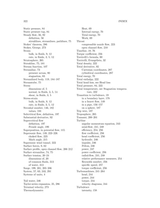 322 INDEX
Static pressure, 84
Static pressure tap, 84
Steady ﬂow, 56, 92
deﬁnition, 56
streaklines, streamlines, pathlines, 75
Stokes’ theorem, 286
Stokes, George, 273
Strain
bulk, in ﬂuids, 9, 12
rate, in ﬂuids, 3, 5, 12
Stratosphere, 265
Streakline, 75, 181
Stream function, 107
Streamline, 73
pressure across, 80
stagnation, 83
Streamlined body, 119, 184–187
Streamtube, 75
Stress
dimensions of, 5
normal, in ﬂuids, 3, 5, 14
shear, in ﬂuids, 3, 5
Stress-strain
bulk, in ﬂuids, 9, 12
rate, in ﬂuids, 3, 5, 12
Strouhal number, 146, 182
values, 183
Subcritical ﬂow, deﬁnition, 197
Substantial derivative, 92
Supercritical ﬂow
deﬁnition, 197
Froude angle, 199
Superposition, in potential ﬂow, 115
Supersonic ﬂow, 149, 223–226
choked ﬂow, 223
Mach angle, 215
Supersonic wind tunnel, 223
Surface forces, 9, 62
Surface proﬁle, open channel ﬂow, 206–212
Surface streamline, 74, 75
Surface tension, 20–24
dimensions of, 20
of common ﬂuids, 313
of water, 313
Surge, 199, 201, 205–206
System, 57, 63, 243, 291
Systems of units, 4
Tail water, 246
Taylor-series expansion, 25, 286
Terminal velocity, 273
Thermodynamics
Heat, 69
Internal energy, 70
Total energy, 70
Work, 69
Throat
compressible nozzle ﬂow, 223
open channel ﬂow, 210
Timeline, 18, 76
Torque coeﬃcient, 256
Torricelli’s formula, 90
Torricelli, Evangelista, 32
Total density, 222
Total derivative, 92
Cartesian coordinates, 287
cylindrical coordinates, 287
Total energy, 70
Total enthalpy, 222
Total head loss, see Head loss
Total pressure, 84, 222
Total temperature, see Stagnation tempera-
ture, 222
Transition to turbulence, 19
in a boundary layer, 178
in a faucet ﬂow, 149
in a pipe, 156–157
on a sphere, 187
Trip wire, 187
Troposphere, 265
Tsunami, 200–201
Turbine
angular momentum equation, 243
axial-ﬂow, 241, 249
eﬃciency, 254, 256
ﬂow coeﬃcient, 256
head coeﬃcient, 256
hydraulic, 246
impulse, 246
Pelton, 246
power, 247
power coeﬃcient, 256
radial-ﬂow, 241, 248
relative performance measures, 254
Reynolds number, 256
speciﬁc speed, 257
torque coeﬃcient, 256
Turbomachines, 241–264
head, 244
power, 244
torque, 244
velocity diagrams, 244
Turbulence
intensity, 158
 