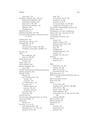 INDEX 323
mean value, 158
Turbulent boundary layer, 178–181
displacement thickness, 180
momentum thickness, 180
shape factor, 177, 180
skin friction coeﬃcient, 179
thickness, 180
visualization, 18
Turbulent ﬂow, 19
Turbulent pipe ﬂow, 157–159
Two-dimensional surfaces, hydrostatic forces
on, 43–46
Uniform ﬂow, 110
Universal gas constant, 218
Unsteady ﬂow, 56, 92
deﬁnition, 56
moving control volume, 196, 205
streaklines, streamlines, pathlines, 75
Vacuum, 28
Valves
loss coeﬃcients, 164
losses in, 163–165
Vapor pressure, 89
of water, 313
Vapor trails, 114
Vector product, 282
Velocity diagrams, 244
pump, 250
Velocity measurement, see Flow measurement
Velocity potential, 105
Velocity proﬁle
Blasius, 171
in a boundary layer, 148
laminar, 171
turbulent, 178
in a laminar duct, 152
in a pipe, 148
fully developed, 141
laminar, 154, 161
turbulent, 158, 161
in Couette ﬂow, 17
power law, 178
Venturi tube, 86
Vertical walls, hydrostatic force on, 34–38
Visco-elastic ﬂuid, 14
Viscometer
Saybolt, 16
Viscosity, 4, 6, 12–16
and rotational ﬂow, 103
dimensions of, 5, 15, 128, 137
dynamic, 12–16, 128
eddy, 158
inviscid ﬂow, 62, 97, 103
kinematic, 16, 128
measures of, 16–17
of common ﬂuids, 15, 295–313
temperature dependence, 16
Viscous ﬂow, Navier-Stokes equation, 99
Viscous stress, 99
Visualization, see Flow visualization
Volume ﬂow rate, dimensions of, 58
Volume ﬂux, 59
von K´arm´an, Theodore, 182
Vortex
bound, 124
induced velocity, 125
K´arm´an vortex street, 182
potential, 112
ring, 126
shedding, 182
shedding frequency, 182
starting, 124
trailing, 114, 124, 125
Vorticity
deﬁnition, 105
rotation, 104
Wake
bluﬀ body, 181, 184
cylinder, 76, 182
eﬀect of trip, 187
streamlined body, 184
Wall shear stress, 17
Walls of constant width, hydrostatic force on,
34–38
Water, properties of, 313
Wave drag, 239
Waves
at the beach, 199
breaking waves, 199, 201, 205–206
drift velocity, 196
gravity waves, 195–198
small amplitude, 195
sound waves, 10, 12, 197, 213–217, 223–
226
tsunami, 200–201
Weber number, 146
Wetting liquids, 21
Whirlpool, 114
Wind
direction, 271
geostrophic, 270
gradient, 270
 