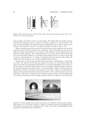 22 CHAPTER 1. INTRODUCTION
Figure 1.20: Angle of contact: (a) Free surface shape of water and mercury in glass tubes. (b) A
wetting, and a non-wetting liquid.
water on glass), the liquid is said to wet the surface. For liquids where the angle is greater
than 90◦
(for example, mercury on glass), the liquid is said not to wet the surface. For
pure water on clean glass, the angle of contact is approximately zero, and for various metal
surfaces it lies between 3◦
and 11◦
. For mercury on glass, its value is 130◦
to 145◦
.
Water wets glass because the attractive forces between the water molecules and the glass
molecules exceed the forces between water molecules. The reverse holds true for mercury.
That the contact angle depends on the nature of the surface is clearly illustrated by the
behavior of water droplets. On a clean glass plate, θ ≈ 0, and a drop of water will spread
out to wet the surface. However, on a freshly waxed surface such as a car hood, drops will
“bead up,” showing that θ > 0◦
. Figure 1.21 ilustrates how the nature of the surface will
change the contact angle for water drops on diﬀerent glass surfaces.
Consider also a drop of water pressed between two plates a small distance t apart (Fig-
ure 1.22). The radius of the circular spot made by the drop is R. The pressure inside the
drop is less than the surrounding atmosphere by an amount depending on the tension in
the free surface. To pull the plates apart, a force F is required. If θ is the angle of contact,
the upward component of surface tension is σ cos θ [see Figure 1.20(b)], and it produces an
upward force of 2πrσ cos θ around the perimeter of the drop. There is an identical force
acting in the downward direction, and so the total force due to surface tension is given by
4πRσ cos θ. This force is balanced by the reduced pressure acting on the circumferential
area of the squeezed drop (only the radial component needs to be taken into account), given
Figure 1.21: Water droplet contact angle measurements on 3 diﬀerent borosilicate glass surfaces.
From Sumner et al. The Nature of Water on Surfaces of Laboratory Systems and Implications for
Heterogeneous Chemistry in the Troposphere, Phys. Chem. Chem. Phys. (2004) 6 604-613. With
permission of The Royal Society of Chemistry.
 