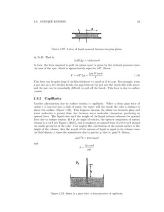 1.9. SURFACE TENSION 23
Figure 1.22: A drop of liquid squeezed between two glass plates.
by 2πRt. That is,
2πRt∆p = 4πRσ cos θ
In turn, the force required to pull the plates apart is given by the reduced pressure times
the area of the spot, which is approximately equal to πR2
. Hence
F = πR2
∆p =
2σπR2
cos θ
t
(1.9)
This force can be quite large if the ﬁlm thickness t is small or R is large. For example, when
a pot sits on a wet kitchen bench, the gap between the pot and the bench ﬁlls with water,
and the pot can be remarkably diﬃcult to pull oﬀ the bench. This force is due to surface
tension.
1.9.3 Capillarity
Another phenomenon due to surface tension is capillarity. When a clean glass tube of
radius r is inserted into a dish of water, the water will rise inside the tube a distance h
above the surface (Figure 1.23). This happens because the attraction between glass and
water molecules is greater than that between water molecules themselves, producing an
upward force. The liquid rises until the weight of the liquid column balances the upward
force due to surface tension. If θ is the angle of contact, the upward component of surface
tension is σ cos θ [see Figure 1.20(b)], and it produces an upward force of 2πrσ cos θ around
the inside perimeter of the tube. If we neglect the contribution of the curved surface to the
height of the column, then the weight of the column of liquid is equal to its volume times
the ﬂuid density ρ times the acceleration due to gravity g, that is, ρgπr2
h. Hence,
ρgπr2
h = 2πrσ cos θ
and
h =
2σ cos θ
ρgr
Figure 1.23: Water in a glass tube: a demonstration of capillarity.
 