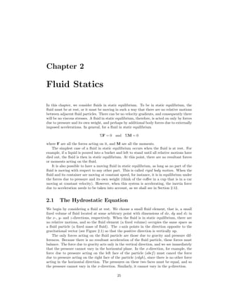 Chapter 2
Fluid Statics
In this chapter, we consider ﬂuids in static equilibrium. To be in static equilibrium, the
ﬂuid must be at rest, or it must be moving in such a way that there are no relative motions
between adjacent ﬂuid particles. There can be no velocity gradients, and consequently there
will be no viscous stresses. A ﬂuid in static equilibrium, therefore, is acted on only by forces
due to pressure and its own weight, and perhaps by additional body forces due to externally
imposed accelerations. In general, for a ﬂuid in static equilibrium
ΣF = 0 and ΣM = 0
where F are all the forces acting on it, and M are all the moments.
The simplest case of a ﬂuid in static equilibrium occurs when the ﬂuid is at rest. For
example, if a liquid is poured into a bucket and left to stand until all relative motions have
died out, the ﬂuid is then in static equilibrium. At this point, there are no resultant forces
or moments acting on the ﬂuid.
It is also possible to have a moving ﬂuid in static equilibrium, as long as no part of the
ﬂuid is moving with respect to any other part. This is called rigid body motion. When the
ﬂuid and its container are moving at constant speed, for instance, it is in equilibrium under
the forces due to pressure and its own weight (think of the coﬀee in a cup that is in a car
moving at constant velocity). However, when this system is accelerating, the inertia force
due to acceleration needs to be taken into account, as we shall see in Section 2.12.
2.1 The Hydrostatic Equation
We begin by considering a ﬂuid at rest. We choose a small ﬂuid element, that is, a small
ﬁxed volume of ﬂuid located at some arbitrary point with dimensions of dx, dy and dz in
the x-, y- and z-directions, respectively. When the ﬂuid is in static equilibrium, there are
no relative motions, and so the ﬂuid element (a ﬁxed volume) occupies the same space as
a ﬂuid particle (a ﬁxed mass of ﬂuid). The z-axis points in the direction opposite to the
gravitational vector (see Figure 2.1) so that the positive direction is vertically up.
The only forces acting on the ﬂuid particle are those due to gravity and pressure dif-
ferences. Because there is no resultant acceleration of the ﬂuid particle, these forces must
balance. The force due to gravity acts only in the vertical direction, and we see immediately
that the pressure cannot vary in the horizontal plane. In the x-direction, for example, the
force due to pressure acting on the left face of the particle (abef) must cancel the force
due to pressure acting on the right face of the particle (cdgh), since there is no other force
acting in the horizontal direction. The pressures on these two faces must be equal, and so
the pressure cannot vary in the x-direction. Similarly, it cannot vary in the y-direction.
25
 