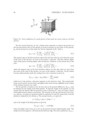 26 CHAPTER 2. FLUID STATICS
Figure 2.1: Static equilibrium of a small particle of ﬂuid under the action of gravity and ﬂuid
pressure.
For the vertical direction, we use a Taylor-series expansion to express the pressure on
the top and bottom faces of the particle in terms of pressure at the center of the particle,
p0, and its derivatives at that point (see Section Appendix-A.10). That is,
ptop = p0 +
dz
2
dp
dz 0
+
1
2!
dz
2
2
d2
p
dz2
0
− . . . (2.1)
The positive sign on the ﬁrst derivative reﬂects the fact that when we move from the center
of the cube to the top face, we move in the positive z-direction. The dots indicate higher
order terms (terms involving higher order derivatives). Similarly, on the bottom face of the
cube
pbot = p0 −
dz
2
dp
dz 0
+
1
2!
dz
2
2
d2
p
dz2
0
+ . . . (2.2)
where the negative sign on the ﬁrst derivative reﬂects the fact that when we move from
the center of the cube to the top face, we move in the negative z-direction. As the volume
becomes inﬁnitesimally small, the resultant force due to pressure is given by
Fpress = (pbot − ptop) dxdy = −
dp
dz 0
dxdydz (2.3)
which acts in the positive z-direction (opposite to the direction of g). The second-order
terms cancel exactly, and the third- and higher-order terms become negligible as the volume
of the element becomes very small.
For the particle to remain at rest, the force due to the pressure diﬀerences, Fpress, must
be balanced by the weight of the ﬂuid particle. To ﬁnd the weight of the particle, we will
assume that the density (like the pressure) is only a function of z, since we expect a direct
relationship between pressure and density. The densities at the top and bottom of the cube,
ρtop and ρbot, are given by equations similar to equations 2.1 and 2.2, respectively, with the
pressure p replaced by the density ρ. The average density, ρ, is given by
ρ = 1
2 (ρtop + ρbot) = 1
2 (2ρ0 + . . .)
and so the weight of the ﬂuid particle is given by
Fweight = (ρ0 + . . .) g dxdydz (2.4)
where the higher order terms go to zero as the particle becomes inﬁnitesimally small. The
weight acts in the negative z-direction (in the direction of g). For static equilibrium, Fpress−
 