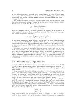 28 CHAPTER 2. FLUID STATICS
so that at this temperature one cubic meter contains 1000 kg of water. At 20◦
C, water
has a density of 998.2 kg/m3
. In contrast, air has a density of 1.204 kg/m3
at atmospheric
pressure and 20◦
C, so that its density is about 830 times smaller than water (see Tables 1.2
and Appendix-C.7).
It is common practice to express the density of other liquids relative to that of water.
This is called the speciﬁc gravity. Formally, the speciﬁc gravity (SG) of a solid or liquid is
the ratio of its density to that of water, that is,
SG =
density of substance
density of water
Note that the speciﬁc gravity is a ratio of like quantities, and so it has no dimensions. It
is an example of what is called a nondimensional parameter. Since the density is mass per
unit volume, an equivalent deﬁnition is
SG =
mass of a given volume of substance
mass of an equal volume of water
as long as the temperatures of the substance and the water are equal. Therefore air has
a speciﬁc gravity of 1.204/998.2 = 0.001206 at 20◦
C. One type of alcohol widely used in
manometers (and alcoholic beverages) is ethanol, which has a density of 789 kg/m3
at 20◦
C,
so that its speciﬁc gravity is 789/998.2 = 0.790. These concepts are further illustrated in
Example 2.1.
Substances with a speciﬁc gravity less than one, such as ethanol, will ﬂoat on water.
Steel, on the other hand, has a density of 7850 kg/m3
, so that its speciﬁc gravity is 7.86,
and it will not ﬂoat on water, except possibly through the action of surface tension (see
Section 1.9). Ice will ﬂoat on water since it has a speciﬁc gravity of 0.917. For an iceberg,
ﬂoating in sea water (which has a speciﬁc gravity of 1.025), this means that only about 10%
of its bulk will be visible above the sea surface (Figure 2.3). This result is demonstrated in
Example 2.10.
2.3 Absolute and Gauge Pressure
In equation 2.6, p is the absolute pressure, since it is measured relative to an absolute
vacuum. Absolute pressure is the pressure that appears in the ideal gas law (equation 1.3).
When the pressure is measured relative to atmospheric pressure, such as p − pa, it is called
gauge pressure.
Gauge pressure is often useful when pressures above (or below) atmospheric are of in-
terest. Most pressure instruments measure gauge pressures. A tire gauge, for instance,
measures the pressure in a tire over and above the local atmospheric pressure. A vacuum
gauge, in contrast, will measure the pressure below atmospheric (in common engineering
usage a vacuum is any pressure lower than the ambient atmospheric pressure).
Air pressure can often assumed to be constant. Consider a simple container like that
shown in Figure 2.2. The pressure diﬀerence measured from the top to the bottom of
the liquid is given by ρgh, where ρ is the density of the liquid. Outside the container,
atmospheric pressure acts, and the air pressure changes by ρagh over the same distance h,
where ρa is the density of air. The pressure change for air relative to water over the same
distance is therefore given by the ratio
ρagh
ρgh
=
ρa
ρ
If the liquid was water, this ratio is equal to about 1.2/1000 = 0.0012, and for alcohol it
would be about 1.2/800 = 0.0015. So the relative change of pressure in air compared to
 