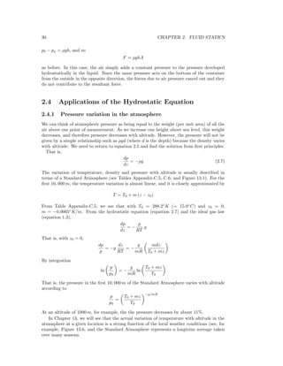 30 CHAPTER 2. FLUID STATICS
pb − pa = ρgh, and so
F = ρghA
as before. In this case, the air simply adds a constant pressure to the pressure developed
hydrostatically in the liquid. Since the same pressure acts on the bottom of the container
from the outside in the opposite direction, the forces due to air pressure cancel out and they
do not contribute to the resultant force.
2.4 Applications of the Hydrostatic Equation
2.4.1 Pressure variation in the atmosphere
We can think of atmospheric pressure as being equal to the weight (per unit area) of all the
air above our point of measurement. As we increase our height above sea level, this weight
decreases, and therefore pressure decreases with altitude. However, the pressure will not be
given by a simple relationship such as ρgd (where d is the depth) because the density varies
with altitude. We need to return to equation 2.5 and ﬁnd the solution from ﬁrst principles.
That is,
dp
dz
= −ρg (2.7)
The variation of temperature, density and pressure with altitude is usually described in
terms of a Standard Atmosphere (see Tables Appendix-C.5, C.6, and Figure 13.1). For the
ﬁrst 10, 000 m, the temperature variation is almost linear, and it is closely approximated by
T = T0 + m (z − z0)
From Table Appendix-C.5, we see that with T0 = 288.2◦
K (= 15.0◦
C) and z0 = 0,
m = −0.0065◦
K/m. From the hydrostatic equation (equation 2.7) and the ideal gas law
(equation 1.3),
dp
dz
= −
p
RT
g
That is, with z0 = 0,
dp
p
= −g
dz
RT
= −
g
mR
mdz
T0 + mz
By integration
ln
p
p0
= −
g
mR
ln
T0 + mz
T0
That is, the pressure in the ﬁrst 10, 000 m of the Standard Atmosphere varies with altitude
according to
p
p0
=
T0 + mz
T0
−g/mR
At an altitude of 1000 m, for example, the the pressure decreases by about 11%.
In Chapter 13, we will see that the actual variation of temperature with altitude in the
atmosphere at a given location is a strong function of the local weather conditions (see, for
example, Figure 13.6, and the Standard Atmosphere represents a longterm average taken
over many seasons.
 