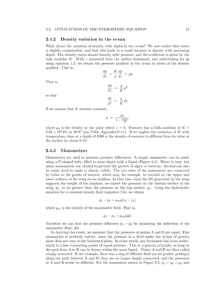 2.4. APPLICATIONS OF THE HYDROSTATIC EQUATION 31
2.4.2 Density variation in the ocean
What about the variation of density with depth in the ocean? We saw earlier that water
is slightly compressible, and that this leads to a small increase in density with increasing
depth. The density varies almost linearly with pressure, and the coeﬃcient is given by the
bulk modulus K. With z measured from the surface downward, and substituting for dp
using equation 1.2, we obtain the pressure gradient in the ocean in terms of the density
gradient. That is,
dp
dz
=
K
ρ
dρ
dz
= ρg
That is,
dρ
dz
=
g
K
ρ2
so that
dρ
ρ2
=
g
K
dz
If we assume that K remains constant,
ρ =
ρ0
1 − ρ0gz
K
where ρ0 is the density at the point where z = 0. Seawater has a bulk modulus of K =
2.34 × 109
Pa at 20◦
C (see Table Appendix-C.11). If we neglect the variation of K with
temperature, then at a depth of 1000 m the density of seawater is diﬀerent from its value at
the surface by about 0.5%.
2.4.3 Manometers
Manometers are used to measure pressure diﬀerences. A simple manometer can be made
using a U-shaped tube, ﬁlled to some depth with a liquid (Figure 2.4). Water is easy, but
many manometers use alcohol to prevent the growth of algea or bacteria. Alcohol can also
be easily dyed to make it clearly visible. The two sides of the manometer are connected
by tubes to the points of interest, which may, for example, be located on the upper and
lower surfaces of the wing on an airplane. In that case, since the lift generated by the wing
supports the weight of the airplane, we expect the pressure on the bottom surface of the
wing, p1, to be greater than the pressure on the top surface, p2. Using the hydrostatic
equation for a constant density ﬂuid (equation 2.6), we obtain
p1 − p2 = ρmg(z2 − z1)
where ρm is the density of the manometer ﬂuid. That is,
p1 − p2 = ρmg∆h
Therefore we can ﬁnd the pressure diﬀerence p1 − p2 by measuring the deﬂection of the
manometer ﬂuid, ∆h.
In deriving this result, we assumed that the pressures at points A and B are equal. This
assumption is perfectly correct, since the pressure in a ﬂuid under the action of gravity
alone does not vary in the horizontal plane. In other words, any horizontal line is an isobar,
which is a line connecting points of equal pressure. This is a general principle, as long as
the path from A to B can be drawn within the same liquid. Points A and B are then called
simply connected. If, for example, there was a slug of diﬀerent ﬂuid (an air pocket, perhaps)
along the path between A and B, they are no longer simply connected, and the pressures
at A and B would be diﬀerent. For the manometer shown in Figure 2.5, p1 = p6 = pa and
 