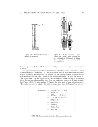 2.4. APPLICATIONS OF THE HYDROSTATIC EQUATION 33
Figure 2.6: Mercury barometer as
devised by Torricelli.
Figure 2.7: Fortin barometer. From
Martin and Conner, Basic Physics, 8th
ed., published by Whitcombe & Tombs
Pty. Ltd., Melbourne, Australia, 1962,
with permission.
that is, a pressure of about 1.8 atmospheres, or 26 psi. More exact equivalences are given
in Table 2.1.
The type of mercury barometer most widely used in ﬂuid mechanics laboratories is called
a Fortin barometer (see Figure 2.7). The scale is ﬁxed and the level of the mercury in the
bowl is adjustable. Before making the reading, the free mercury surface is brought to the
scale zero by turning the knob C until the free surface just touches the tip of the pointer A.
The vernier scale V is then moved up and down by means of a rack and pinion R, until the
top of the mercury column and the lower front and back edges are seen in the same straight
line [Figure 2.7(c)]. A white surface W behind the tube helps to make this adjustment.
The reading needs to be adjusted for ambient temperature since the length of the mercury
1 atmosphere = 101, 325 N/m2
(= Pa)
= 1.01325 bar
= 14.70 psi (= lbf /in2
)
= 2, 116 psf (= lbf /ft2
)
= 29.92 in. Hg
= 760.0 mm Hg
= 760.0 torr
= 10.33 m H2O
= 33.90 ft H2O
Table 2.1: Common equivalent units for atmospheric pressure.
 