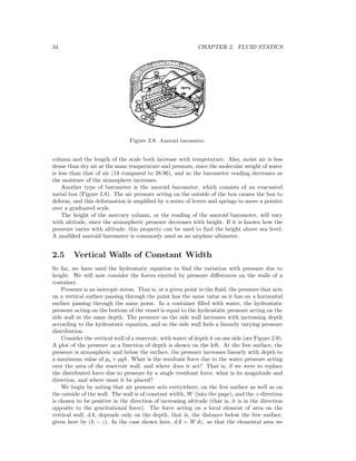 34 CHAPTER 2. FLUID STATICS
Figure 2.8: Aneroid barometer.
column and the length of the scale both increase with temperature. Also, moist air is less
dense than dry air at the same temperature and pressure, since the molecular weight of water
is less than that of air (18 compared to 28.96), and so the barometer reading decreases as
the moisture of the atmosphere increases.
Another type of barometer is the aneroid barometer, which consists of an evacuated
metal box (Figure 2.8). The air pressure acting on the outside of the box causes the box to
deform, and this deformation is ampliﬁed by a series of levers and springs to move a pointer
over a graduated scale.
The height of the mercury column, or the reading of the aneroid barometer, will vary
with altitude, since the atmospheric pressure decreases with height. If it is known how the
pressure varies with altitude, this property can be used to ﬁnd the height above sea level.
A modiﬁed aneroid barometer is commonly used as an airplane altimeter.
2.5 Vertical Walls of Constant Width
So far, we have used the hydrostatic equation to ﬁnd the variation with pressure due to
height. We will now consider the forces exerted by pressure diﬀerences on the walls of a
container.
Pressure is an isotropic stress. That is, at a given point in the ﬂuid, the pressure that acts
on a vertical surface passing through the point has the same value as it has on a horizontal
surface passing through the same point. In a container ﬁlled with water, the hydrostatic
pressure acting on the bottom of the vessel is equal to the hydrostatic pressure acting on the
side wall at the same depth. The pressure on the side wall increases with increasing depth
according to the hydrostatic equation, and so the side wall feels a linearly varying pressure
distribution.
Consider the vertical wall of a reservoir, with water of depth h on one side (see Figure 2.9).
A plot of the pressure as a function of depth is shown on the left. At the free surface, the
pressure is atmospheric and below the surface, the pressure increases linearly with depth to
a maximum value of pa + ρgh. What is the resultant force due to the water pressure acting
over the area of the reservoir wall, and where does it act? That is, if we were to replace
the distributed force due to pressure by a single resultant force, what is its magnitude and
direction, and where must it be placed?
We begin by noting that air pressure acts everywhere, on the free surface as well as on
the outside of the wall. The wall is of constant width, W (into the page), and the z-direction
is chosen to be positive in the direction of increasing altitude (that is, it is in the direction
opposite to the gravitational force). The force acting on a local element of area on the
vertical wall, dA, depends only on the depth, that is, the distance below the free surface,
given here by (h − z). In the case shown here, dA = W dz, so that the elemental area we
 